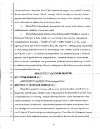 1 claims or defenses ofthe parties. Plaintiffwill respond to the requests only on behalfofhimself.
2 Because the definition includes Plaintiffs attorneys, Plaintiff also objects to the extent that the
3 requests seek information protected from disclosure by the attorney-client privilege, the attorney
4 work product doctrine, and any other applicable privileges.
5 10. Plaintiff objects to each and every request on the grounds, and to the extent, that it
6 seeks information outside the relevant time period.
7 11. Plaintiff objects to the definition ofthe definition ofESTATE PLAN set forth in
8 Defendant's Definitions in that it includes but is not limited to the preparation of any plan of
9 administration and disposition ofPlaintiffs property, owned by Plaintiff at any time in any
10 capacity, before or after death including will, trust, gifts, or power of attorney, or any other method
11 of estate planning and further refers to the transfer of any assets owned by Plaintiff at any time to
12 any PERSON or ENTITY collectively on the ground that such an expansive group of definitions
13 imposes a burden greater than what is required by the California Rules of Civil Procedure and
14 makes the requests overly broad, unduly burdensome, and/or not otherwise reasonably calculated
15 to lead to the disc'overy of evidence relevant to the inquiry into Plaintiffs current assets, which is
16 the sole subject ofthis discovery.
---IT ~ ----~ ___ n ---RESP0NSESTODOeUMENTR:E0HESTS--~- n _ _ _ _ _ _ _ _ _ U n _ _ _ _ _ _ _ _
18 DOCUMENT REQUEST NO.1:
19 All DOCUMENTS that RELATE to the Arenzano Trust.
20 RESPONSE TO DOCUMENT REQUEST NO.1:
21 Plaintiffincorporates by reference each and every General Objection set forth above as
22 though fully set forth herein. Plaintiff objects to this request on the grounds that it is overly broad,
23 unduly burdensome and harassing. Plaintiff further objects to this request on the grounds that it
24 seeks documents that are neither relevant nor reasonably calculated to lead to the discovery of
25 admissible evidence in this action. Plaintiff further objects to this request on the grounds that it
26 calls for the production ofirrelevant documents that are protected from disclosure by plaintiffs
- --- - -----ZT --aild1liir-a-parties"" -ConstlfITttonally prot:ecte-:-drightof-priva:cy.-Plaintifffurther-objects-to-tbis-request- - -
~.-----2g- -0n-the-gr0unds-that~it-seeks-documents-that.are_pIOteded£ro.m.dis-,~lOj;ure by the attQrney'-clienL___~_
3
 