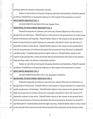 1 privilege and/or the attorney work-product doctrine.
2 Subject to and without waiving the foregoing objections and limitations, Plaintiffresponds
3 as follows: Plaintiffhas no documents responsive to this request in his possession or control.
4 DOCUMENT REQUEST NO.2:
5 All DOCUMENTS that RELATE to the Giganin Trust.
6 RESPONSE TO DOCUMENT REQUEST NO.2:
7 Plaintiffincorporates by reference each and every General Objection set forth above as
8 though fully set forth herein. Plaintiff objects to this request on the grounds that it is overly broad,
9 unduly burdensome and harassing. Plaintiff further objects to this request on the grounds that it
10 seeks documents that are neither relevant nor reasonably calculated to lead to the discovery of
11 admissible evidence in this action. Plaintifffurther objects to this request on the grounds that it
12 calls for the production ofirrelevant documents that are protected from disclosure by plaintiffs
13 and third parties' Constitutionally protected rights ofprivacy. Plaintiff further objects to this
14 request on the grounds that it seeks documents that are protected from disclosure by the attorney-
15 client privilege and/or the attorney work-product doctrine.
-,
16 Subject to and without waiving the foregoing objections and limitations, Plaintiffresponds
---~- -~~--- --~ --t7-- --asf6116W-g-:-Plainttff-has-no-do·cum-ents-re-sp·onsive-tothis Tequest-in~-his possession-er- control~
18 DOCUMENT REQUEST NO.3:
19 AllDOCUMENTS that RELATE to the Aquasante Foundation.
20 RESPONSE TO DOCUMENT REQUEST NO.3:
21 Plaintiffincorporates by reference each and every General Objection set forth above as
22 though fully set forth herein. Plaintiff objects to this request on the grounds that it is overly broad,
23 unduly burdensome and harassing. Plaintifffurther objects to this request on the grounds that it
24 seeks documents that are neither relevant nor reasonably calculated to lead to the discovery of
25 admissible evidence in this action. Plaintiff further objects to this request on the grounds that it
26 calls for the production ofirrelevant documtmts that are protected from disclosure by plaintiff's
-27- -:iiid1liira-pa:fties-'Cofisfirutionallyprotecte-dnghtuf-vrivacy:Pla:mtifffurtherobjects-tothis-request .
2g- -on-th€-gr<;lUllds-that.it-seeks-documents-thaLare_pro.tec.tedJ:ronLdis.clQs.ur.e_b_Y' the attorne),-c""l"",ie"",n=t--1----
4
 