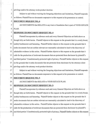 1 privilege andlor the attorney work-product doctrine.
2 Subject to and without waiving the foregoing objections and limitations, Plaintiffresponds
3 as follows: Plaintiffhas no documents responsive to this request in his possession or control.
4 DOCUMENT REQUEST NO.4:
5 All DOCUMENTS that RELATE to any trust or foundation that is part ofYOUR ESTATE
6 PLAN.
7 RESPONSE TO DOCUMENT REQUEST NO.4:
8 Plaintiffincorporates by reference each and every General Objection set forth above as
9 though fully set forth herein. Plaintiff objects to this request on the grounds that it is overly broad,
10 unduly burdensome and harassing. Plaintifffurther objects to this request on the grounds that it
11 seeks documents that are neither relevant nor reasonably calculated to lead to the discovery of
12 admissible evidence in this action. Plaintiff further objects to this request on the grounds that it
13 calls for the production ofirrelevant documents that are protected from disclosure by plaintiffs
14 and third parties' Constitutionally protected right ofprivacy. Plaintiff further objects to this request
15 on the grounds that it seeks documents that are protected from disclosure by the attorney-client
16 privilege andlor the attorney work-product doctrine.
-17 ---- - --- -Suojecno-and-withoutwaivingthe-foregoing objections-and limitations;-Plaintiffrespends---- --.- ----
18 as follows: Plaintiffhas no documents responsive to this request in his possession or control.
19 DOCUMENT REQUEST NO.5:
20 All DOCUMENTS that RELATE to YOUR ESTATE PLAN.
21 RESPONSE TO DOCUMENT REQUEST NO.5:
22 Plaintiffincorporates by reference each and every General Objection set forth above as
23 though fully set forth herein. Plaintiff objects to this request on the grounds that it is overly broad,
24 unduly burdensome and harassing. Plaintiff further objects to this request on the grounds that it
25 seeks documents that are neither relevant nor reasonably calculated to lead to the discovery of
26 admissible evidence in this action. Plaintiff further objects to this request on the grounds that it
.- ----2T--calls fortlleproductloo-ufirrelevant UQCl.11IIents-tnat-are protected-fromdise1osure-byplaintiff'-s-
28-and-tbir:d-parties~ConstitutionalLy_pIO.te_c.te_d.nghLQ[p-rivac)'. Plaintiff further gQjects tothis request _ __
5
 