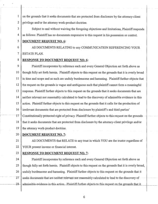1 on the grounds that it seeks documents that are protected from disclosure by the attorney-client
2 privilege andlor the attorney work-product doctrine.
3 Subject to and without waiving the foregoing objections and limitations, Plaintiffresponds
4 as follows: Plaintiffhas no documents responsive to this request in his possession or control.
5 DOCUMENT REQUEST NO.6:
6 All DOCUMENTS RELATING to any COMMUNICATION REFERENCING YOUR
7 ESTATE PLAN.
8 RESPONSE TO DOCUMENT REQUEST NO.6:
9 Plaintiffincorporates by reference each and every General Objection set forth above as
10 though fully set forth herein. Plaintiff objects to this request on the grounds that it is overly broad
11 in time and scope and as such are unduly burdensome and harassing. Plaintiff further objects that
12 the request on the grounds is vague and ambiguous such that plaintiff cannot form a meaningful
13 response. Plaintiff further objects to this request on the grounds that it seeks documents that are
14 neither relevant nor reasonably calculated to lead to the discovery of admissible evidence in this
15 action. Plaintiff further objects to this request on the grounds that it calls for the production of
16 irrelevant documents that are protected from disclosure by plaintiffs and third parties'
n--Cciil.stitutioffatly protected-righU)fprivacy.Plaintifffurtherobjectsto this-request on--thegrounds . - ----
18 that it seeks documents that are protected from disclosure by the attorney-client privilege andlor
19 the attorney work-product doctrine.
20 DOCUMENT REQUEST NO.7:
21 All DOCUMENTS that RELATE to any trust in which YOU are the trustor regardless of
22 YOUR present income or financial interest.
23 RESPONSE TO DOCUMENT REQUEST NO.7:
24 Plaintiffincorporates by reference each and every General Objection set forth above as
25 though fully set forth herein. Plaintiff objects to this request on the grounds that it is overly broad,
26 unduly burdensome and harassing, Plaintifffurther objects to this request on the grounds that it
-'IT -seeks-doc:umehtsLbarareneitlier felevantnorr-e-a-suTIa:hly-c-alCl.llatedto-leadiothe-discoveryof . ---
6
 