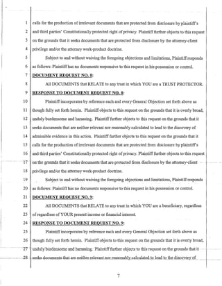 1 calls for the production ofirrelevant documents that are protected from disclosure by plaintiffs
2 and third parties' Constitutionally protected right ofprivacy. Plaintiff further objects to this request
3 on the grounds that it seeks documents that are protected from disclosure by the attorney-client
4 privilege and/or the attorney work-product doctrine.
5 Subject to and without waiving the foregoing objections and limitations, Plaintiffresponds
6 as follows: Plaintiffhas no documents responsive to this request in his possession or controL
7 DOCUMENT REQUEST NO.8:
8 All DOCUMENTS that RELATE to any trust in which YOU are a TRUST PROTECTOR.
9 RESPONSE TO DOCUMENT REQUEST NO.8:
10 Plaintiffincorporates by reference each and every General Objection set forth above as
11 though fully set forth herein. Plaintiffobjects to this request on the grounds that it is overly broad,
12 unduly burdensome and harassing. Plaintifffurther objects to this request on the grounds that it
13 seeks documents that are neither relevant nor reasonably calculated to lead to the discovery of
14 admissible evidence in this action. Plaintifffurther objects to this request on the grounds that it
15 calls for the production of irrelevant documents that are protected from disclosure by plaintiffs
16 and third parties' Constitutionally protected right ofprivacy. Plaintifffurther objects to this request
~ 17-- -o:l:flne groUfLa.stlratitseeks-documentsihat-are-protected-fromdisc1osurebytheattomey-client ~. -~ ~-~- ~-- -
18 privilege and/or the attorney work-product doctrine.
19 Subject to and without waiving the foregoing objections and limitations, Plaintiffresponds
20 as follows: Plaintiffhas no documents responsive to this request in his possession or controL
21 DOCUMENT REQUEST NO.9:
22 All DOCUMENTS that RELATE to any trust in which YOU are a beneficiary, regardless
23 ofregardless of YOUR present income or financial interest.
24 RESPONSE TO DOCUMENT REQUEST NO.9:
25 Plaintiffincorporates by reference each and every General Objection set forth above as
26 though fully set forth herein. Plaintiff objects to this request on the grounds that it is overly broad,
-- ~27 -- -ill1-aU1yoilidefis6mellnctl1aras~sin-g;--Plaintifffurtlrerubjects-to-this-requeston-the-grert1llds-that-it--.-- --~- ~-- -----
7
 