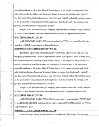 I admissible evidence in this action. Plaintifffurther objects to this request on the grounds that it
2 calls for the production ofirrelevant documents that are protected from disclosure by plaintiff's
3 and third parties' Constitutionally protected right ofprivacy. Plaintifffurther objects to this request
4 on the grounds that it seeks documents that are protected from disclosure by the attorney-client
5 privilege andlor the attorney work-product doctrine.
6 Subject to and without waiving the foregoing objections and limitations, Plaintiffresponds
7 as follows: Plaintiffhas no documents responsive to this request in his possession or control.
8 DOCUMENT REQUEST NO. 10:
9 All DOCUMENTS that RELATE to any trust in which YOU are in class ofbeneficiaries,
10 regardless ofYOUR present income or financial interest.
11 RESPONSE TO DOCUMENT REQUEST NO. 10:
12 Plaintiffincorporates by reference each and every General Objection set forth above as
13 though fully set forth herein. Plaintiff objects to this request on the grounds that it is overly broad,
14 unduly burdensome and harassing. Plaintifffurther objects to this request on the grounds that it
15 seeks documents that are neither relevant nor reasonably calculated to lead to the discovery of
16 admissible evidence in this action. Plaintiff further objects to this request on the grounds that it
~ .. ~··17~ ~calls f6ttlieptoduction ofirretevantdocuments~thatare-protected fromdisclosureby-plaintiff's .~..-~.~- -- ...
18 and third parties' Constitutionally protected right ofprivacy. Plaintiff further objects to this request
19 on the grounds that it seeks documents that are protected from disclosure by the attorney-client
20 privilege and/or the attorney work-product doctrine.
21 Subject to and without waiving the foregoing objections and limitations, Plaintiffresponds
22 as follows: Plaintiffhas no documents responsive to this request in his possession or control.
23 DOCUMENT REQUEST NO. 11:
24 All DOCUMENTS that RELATE to bills, fees, invoices, or charges paid on YOUR behalf
25 by any PERSON or ENTITY including, but not limited to, Pacific Coast Management and Avalon
26 Corporation since 2001.
.. -~---·-2T- lmSPONSETODOCUMENT-REQl1ESTNtt-l1:
~-~---2g--II---
8
 