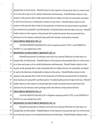 1 though fully set forth herein. Plaintiffobjects to this request on the grounds that it is overly broad
2 as to time and scope as to be unduly burdensome and harassing. Plaintifffurther objects to this
3 request on the grounds that it seeks documents that are neither relevant nor reasonably calculated
4 to lead to the discovery of admissible evidence in this action. Plaintiff further objects to this
5
6
request on the grounds that it calls for the production ofirrelevant documents that are protected
from disclosure by plainti~f s and third parties' Constitutionally protected right ofprivacy. Plaintiff
7 further objects to this request on the grounds that it seeks documents that are protected from
8 disclosure by the attorney-client privilege andlor the attorney work-product doctrine.
9 DOCUMENT REQUEST NO. 12:
10 All DOCUMENTS that RELATE to travel expenses paid by YOU or any PERSON or
11 ENTITY on your behalf since 2001.
12 RESPONSE TO DOCUMENT REQUEST NO. 12:
13 Plaintiff incorporates by reference each and every General Objection set forth above as
14 though fully set forth herein. Plaintiff objects to this request on the grounds that it is overly broad
15 as to time and scope as to be unduly burdensome and harassing. Plaintifffurther objects to this
16 request on the grounds that it seeks documents that are neither relevant nor reasonably calculated
- --17 to leadtcrtnea.lscoveryofadmissibIe-evidencein this-action. Plaintiff-further objects to-this . -- ---- -_.-
18 request on the grounds that it calls for the production ofirrelevant documents that are protected
19 from disclosure by plaintiffs and third parties' Constitutionally protected right ofprivacy. Plaintiff
20 further objects to this request on the grounds that it seeks documents· that are protected from
21 disclosure by the attorney-client privilege andlor the attorney work-product doctrine.
22 DOCUMENT REQUEST NO. 13:
23 All DOCUMENTS that RELATE to litigation expenses paid by YOU or any PERSON or
24 ENTITY on your behalf since 2001.
25 RESPONSE TO DOCUMENT REQUEST NO. 13:
26 Plaintiffincorporates by reference each and every General Objection set forth above as
r- ----2-7 - --thoug111ul1y--set-fOfth-herem~-- Plainttff-obj-e-cts-to-this-re-qu-e-st-on-th~--grounds -that-it-is overly-broad-- --
9
 