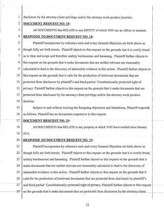 1 disclosure by the attorney-client privilege and/or the attorney work-product doctrine.
2 DOCUMENT REQUEST NO. 18:
3 All DOCUMENTS that RELATE to any ENTITY ofwhich YOU are an officer or member.
4 RESPONSE TO DOCUMENT REQUEST NO. 18:
5 Plaintiffincorporates by reference each and every General Objection set forth above as
6 though fully set forth herein. Plaintiff objects to this request on the grounds that it is overly broad
7 as to time and scope and therefore unduly burdensome and harassing. Plaintiff further objects to
8 this request on the grounds that it seeks documents that are neither relevant nor reasonably
9 calculated to lead to the discovery of admissible evidence in this action. Plaintifffurther objects to
10 this request on the grounds that it calls for the production ofirrelevant documents that are
11 protected from disclosure by plaintiffs and third parties' Constitutionally protected right of
12 privacy. Plaintifffurther objects to this request on the grounds that it seeks documents that are
13 protected from disclosure by the attorney-client privilege and/or the attorney work-product
14 doctrine.
15 Subject to and without waiving the foregoing objections and limitations, Plaintiffresponds
16 as follows: Plaintiffhas no documents responsive to this request.
-lTDOCUMENTREQUESTNO.-19: ---- _ U
m
. _ - - - - - - - - - - • •- - - - - - - - - - u u _ -
18 All DOCUMENTS that RELATE to any property at which YOU have resided since January
19 201l.
20 RESPONSE TO DOCUMENT REQUEST NO. 19:
21 Plaintiffincorporates by reference each and every General Objection set forth above as
22 though fully set forth herein. Plaintiff objects to this request on the grounds that it is overly broad,
23 unduly burdensome and harassing. Plaintifffurther objects to this request on the grounds that it
24 seeks documents that are neither relevant nor reasonably calculated to lead to the discovery of
25 admissible evidence in this action. Plaintiff further objects to this request on the grounds that it
26 calls for the production ofirrelevant documents that are protected from disclosure by plaintiffs
--2T- .anuthifapaiiies-'~Cotistifuubna11yprotecte<i riglInrfprivacy.-Ptaintifffurtherobjects-to-tbis-request -..-
12
 