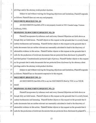 - ...- ----~-
1 privilege and/or the attorney work-product doctrine.
2 Subject to and without waiving the foregoing objections and limitations, Plaintiffresponds
3 as follows: Plaintiffdoes not own any real property.
4 DOCUMENT REQUEST NO. 20:
5 All DOCUMENTS that RELATE to real property located at 3501 Canada Larga, Ventura
6 California, 93001.
7
8
9
10
11
12
13
14
15
16
17- -
18
RESPONSE TO DOCUMENT REQUEST NO. 20:
Plaintiffincorporates by reference each and every General Objection set forth above as
though fully set forth herein. Plaintiff objects to this request on the grounds that it is overly broad,
unduly burdensome and harassing. Plaintifffurther objects to this request on the grounds that it
seeks documents that are neither relevant nor reasonably calculated to lead to the discovery of
admissible evidence in this action. Plaintiff further objects to this request on the grounds that it
calls for the production ofirrelevant documents that are protected from disclosure by plaintiffs
and third parties' Constitutionally protected right ofprivacy. Plaintiff further objects to this request
on the grounds that it seeks documents that are protected from disclosure by the attorney-client
pJjvilege and/or the attorney work-product doctrine.
-. Subject to -and-witnout-waiving the foregoing objections-and-limitations,-Plaintiffresponds
as follows: Plaintiffhas no documents responsive to this request.
19 DOCUMENT REQUEST NO. 21:
20 All DOCUMENTS that RELATE to any tax DOCUMENTS filed by YOU or on YOUR
21 behalf.
22 RESPONSE TO DOCUMENT REQUEST NO. 21:
23 Plaintiffincorporates by reference each and every General Objection set forth above as
24 though fully set forth herein. Plaintiff objects to this request on the grounds that it is overly broad,
25 unduly burdensome and harassing. Plaintifffurther objects to this request on the grounds that it
26 seeks documents that are neither relevant nor reasonably calculated to lead to the discovery of
13
 