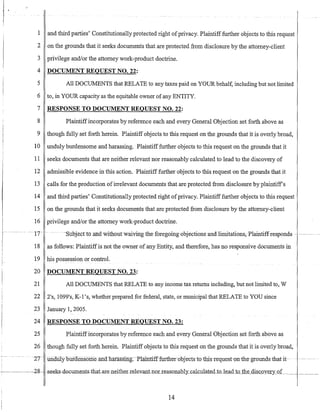 1 and third parties' Constitutionally protected right ofprivacy. Plaintifffurther objects to this request
2 on the grounds that it seeks documents that are protected from disclosure by the attorney-client
3 privilege and/or the attorney work-product doctrine.
4 DOCUMENT REQUEST NO. 22:
5 All DOCUMENTS that RELATE to any taxes paid on YOUR behalf, including but not limited
6 to, in YOUR capacity as the equitable owner ofany ENTITY.
7 RESPONSE TO DOCUMENT REQUEST NO. 22:
8 Plaintiffincorporates by reference each and every General Objection set forth above as
9 though fully set forth herein. Plaintiff objects to this request on the grounds that it is overly broad,
10 unduly burdensome and harassing. Plaintifffurther objects to this request on the grounds that it
11 seeks documents that are neither relevant nor reasonably calculated to lead to the discovery of
12 admissible evidence in this action. Plaintiff further objects to this request on the grounds that it
13 calls for the production ofirrelevant documents that are protected from disclosure by plaintiffs
14 and third parties' Constitutionally protected right ofprivacy. Plaintiff further objects to this request
15 on the grounds that it seeks documents that are protected from disclosure by the attorney-client
16 privilege and/or the attorney work-product doctrine.
.. . .··17· .. .... ··Subjectto andwithout·waivirrgthe foregoingobjections and limitations,PlaintiffTesponcis ............ .....
18 as follows: Plaintiffis not the owner of any Entity, and therefore, has no responsive documents in
19 his possession or control.
20 DOCUMENT REQUEST NO. 23:
21 All DOCUMENTS that RELATE to any income tax returns including, but not limited to, W
22 2's, 1099's, K-l 's, whether prepared for federal, state, or municipal that RELATE to YOU since
23 January 1, 2005.
24 RESPONSE TO DOCUMENT REQUEST NO. 23:
25 Plaintiffincorporates by reference each and every General Objection set forth above as
26 though fully set forth herein. Plaintiff objects to this request on the grounds that it is overly broad,
. ·2T iii.o.ruyDfuuensomeafidliai'assIDg.-Plaintill-£artlTenybj~·cts TQ-thiSTequest-on~he·groundsthat-it· ....-.-.. .
-'------2g- -seek-s·docllments.that.are..neither-rele:lantnoLLeasonably_calcn1ate.d_tQ.ka.d to the diSCOY~.1'y_oL__ .___
14
 