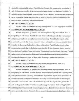 -- -"-- -.-~ ..
1 admissible evidence in this action. Plaintiff further objects to this request on the grounds that it
2 calls for the production ofirrelevant documents that are protected from disclosure by plaintiffs
3 and third parties' Constitutionally protected right ofprivacy. Plaintifffurther objects to this request
4 on the grounds that it seeks documents that are protected from disclosure by the attorney-client
5 privilege and/or the attorney work-product doctrine.
6 DOCUMENT REQUEST NO. 24:
7
8
9
10
11
12
13
14
15
16
All DOCUMENTS that RELATE to any money given to YOU for any purpose since 2010.
RESPONSE TO DOCUMENT REQUEST NO. 24:
Plaintiffincorporates by reference each and every General Objection set forth above as
though fully set forth herein. Plaintiffobjects to this request on the grounds that it is vague and
ambiguous, overly broad, unduly burdensome and harassing. Plaintiff further objects to this
request on the grounds that it seeks documents that are neither relevant nor reasonably calculated
to lead to the discovery of admissible evidence in this action. Plaintiff further objects to this
request on the grounds that it calls for the production ofirrelevant documents that are protected
from disclosure by plaintiffs and third parties' Constitutionally protected right ofprivacy. Plaintiff
further objects to this request on the grounds that it seeks documents that are protected from
-t7-- -dlsclosure bythe-attomey-=dient privilege and!or the attorneywork~productdoctrine~
18 DOCUMENT REQUEST NO. 25:
19 All DOCUMENTS that RELATE to any income earned by YOUR since 2010.
20 RESPONSE TO DOCUMENT REQUEST NO. 25:
21 Plaintiffincorporates by reference each and every General Objection set forth above as
22 though fully set forth herein. Plaintiff objects to this request on the grounds that it is overly broad,
23 unduly burdensome and harassing. Plaintiff further objects to this request on the grounds that it
24 seeks documents that are neither relevant nor reasonably calculated to lead to the discovery of
25 admissible evidence in this action. Plaintiff further objects to this request on the grounds that it
26 calls for the production ofirrelevant documents that are protected from disclosure by plaintiffs
--~- -.--- - ----- ---27-- -allatliirdparties'~Constitutianal1yprote~cte~dTight-of pri~acy~-f:llainti-ff-~her-obj-ee-ts--t0--thi-s-i~EJ.uest-
-'------.28- -on-the-grounds-thatiLseeks_dD-c_uments_thaLaLe_pLO_te_cJe_d~om disclosure by the attorney-client
15
 