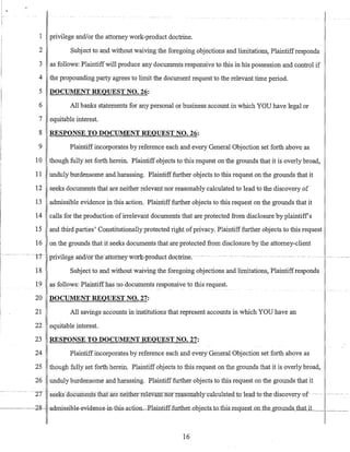 1 privilege and/or the attorney work-product doctrine.
2 Subject to and without waiving the foregoing objections and limitations, Plaintiffresponds
3 as follows: Plaintiffwill produce any documents responsive to this in his possession and control if
4 the propounding party agrees to limit the document request to the relevant time period.
5 DOCUMENT REQUEST NO. 26:
6 All banks statements for any personal or business account in which YOU have legal or
7 equitable interest.
8 RESPONSE TO DOCUMENT REQUEST NO. 26:
9 Plaintiff incorporates by reference each and every General Objection set forth above as
10 though fully set forth herein. Plaintiff objects to this request on the grounds that it is overly broad,
11 unduly burdensome and harassing. Plaintifffurther objects to this request on the grounds that it
12 seeks documents that are neither relevant nor reasonably calculated to lead to the discovery of
13 admissible evidence in this action. Plaintiff further objects to this request on the grounds that it
14 calls for the production ofirrelevant documents that are protected from disclosure by plaintiffs
15 and third parties' Constitutionally protected right ofprivacy. Plaintiff further objects to this request
16 on the grounds that it seeks documents that are protected from disclosure by the attorney-client
--- --1T -privilege and16fthe-attomeywork:~prbduct d(}ctrine.-- ---- --- ------- - - - --- ---------
18 Subject to and without waiving the foregoing objections and limitations, Plaintiffresponds
19 as fogs>ws: ~laintiffhas no documents responsive to this request.
20 DOCUMENT REQUEST NO. 27:
21 All savings accounts in institutions that represent accounts in which YOU have an
22 equitable interest.
23 RESPONSE TO DOCUMENT REQUEST NO. 27:
24 Plaintiffincorporates by reference each and every General Objection set forth above as
25 though fully set forth herein. Plaintiff objects to this request on the grounds that it is overly broad;
26 unduly burdensome and harassing. Plaintifffurther objects to this request on the grounds that it
--------- --'IT- --S€€KS-aocUmeriIslliaxare·neitlietfelevant nor reasonal:Yly-calculaLe-d-tQ-lead-to-the-discQvery-of----- ----------
16
 