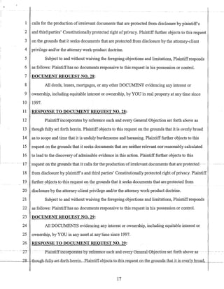 ,
- ~----.----. --
1 calls for the production of irrelevant documents that are protected from disclosure by plaintiffs
2 and third parties' Constitutionally protected right ofprivacy. Plaintifffurther objects to this request
3 on the grounds that it seeks documents that are protected from disclosure by the attorney-client
4 privilege andlor the attorney work-product doctrine.
5 Subject to and without waiving the foregoing objections and limitations, Plaintiffresponds
6 as follows: Plaintiffhas no documents responsive to this request in his possession or control.
7 DOCUMENT REQUEST NO. 28:
8 All deeds, leases, mortgages, or any other DOCUMENT evidencing any interest or
9 ownership, including equitable interest or ownership, by YOU in real property at any time since
10 1997.
11
12
13
14
15
16
··17
18
19
20
21
22
RESPONSE TO DOCUMENT REQUEST NO. 28:
Plaintiffincorporates by reference each and every General Objection set forth above as
though fully set forth herein. Plaintiff objects to this request on the grounds that it is overly broad
as to scope and time that it is unduly burdensome and harassing. Plaintiff further objects to this
request on the grounds that it seeks documents that are neither relevant nor reasonably calculated
to lead to the discovery of admissible evidence in this action. Plaintiff further objects to this
..tequeston~thegroundsthat itc·alls forthe~roduction ufirrelevant documents-that are·protected
from disclosure by plaintiffs and third parties' Constitutionally protected right ofprivacy. Plaintiff
further.objects to this request on the grounds that it seeks documents that are protected from
disclosure by the attorney-client privilege andlor the attorney work-product doctrine.
Subject to and without waiving the foregoing objections and limitations, Plaintiffresponds
as follows: Plaintiffhas no documents responsive to this request in his possession or control.
23 DOCUMENT REQUEST NO. 29:
24 All DOCUMENTS evidencing any interest or ownership, including equitable interest or
25 ownership, by YOU in any asset at any time since 1997.
26 RESPONSE TO DOCUMENT REQUEST NO. 29:
~ ...... -~ ... -2T .._.···Pla.infiJfYncorporatesoyrefeyeIfc-e-:e·a-ch~and~eyery{Je:rreralObjection·setforthabove·as-
17
 