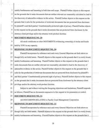 1 unduly burdensome and harassing in both time and scope. Plaintifffurther objects to this request
2 on the grounds that it seeks documents that are neither relevant nor reasonably calculated to lead to
3 the discovery of admissible evidence in this action. Plaintiff further objects to this request on the
4 grounds that it calls for the production of irrelevant documents that are protected from disclosure
5 by plaintiffs and third parties' Constitutionally protected right ofprivacy. Plaintiff further objects
6 to this request on the grounds that it seeks documents that are protected from disclosure by the
7 attorney-client privilege and/or the attorney work-product doctrine.
8 DOCUMENT REQUEST NO. 30:
9 All stock certificates or other DOCUMENTS evidencing ownership of stocks and bonds
10 held by YOU in any capacity.
11 RESPONSE TO DOCUMENT REQUEST NO. 30:
12 Plaintiffincorporates by reference each and every General Objection set forth above as
13 though fully set forth herein. Plaintiff objects to this request on the grounds that it is overly broad,
14 unduly burdensome and harassing. Plaintifffurther objects to this request on the grounds that it
15 seeks documents that are neither relevant nor reasonably calculated to lead to the discovery of
16 admissible evidence in this action. Plaintifffurther objects to this request on the grounds that it
t - -- - ---- -17 ---calls fortheproauctlon ofirreleva-ntnocuments-that are-protectedfromdisc1osure byplaintiff-s- -- - --- ---
18 and third parties' Constitutionally protected right ofprivacy. Plaintiff further objects to this request
19 on the gr01!11ds_that it se~ks_do~uments that are protected from disclosure by the attorney-client
20 privilege and/or the attorney work-product doctrine.
21 Subject to and without waiving the foregoing objections and limitations, Plaintiffresponds
22 as follows: Plaintiffhas no documents responsive to this request in his possession or control.
23 DOCUMENT REQUEST NO. 31:
24 All DOCUMENTS RELATING to Pacific Coast Management Corporation.
25 RESPONSE TO DOCUMENT REQUEST NO. 31:
_26 Plaintiffincorporates by reference each and every General Objection set forth above as
-27 -- 1110liglifUllY serf5ftlIlierem: Plainttffoojects-to thisrequ:estDlline-groundsthatit-is-overl-y-breadi- -- --
-------o2g- -UIlduly-bur:densQme-and-harassing~Ela:intiff£urtheLo.bj.e_cts_tD_this_Le_quest on the grounds that it
18
 
