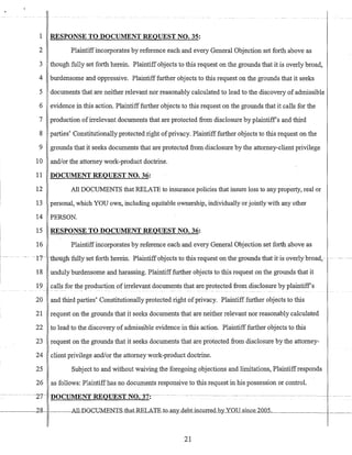 1 RESPONSE TO DOCUMENT REQUEST NO. 35:
2 Plaintiffincorporates by reference each and every General Objection set forth above as
3 though fully set forth herein. Plaintiffobjects to this request on the grounds that it is overly broad,
4 burdensome and oppressive. Plaintifffurther objects to this request on the grounds that it seeks
5 documents that are neither relevant nor reasonably calculated to lead to the discovery of admissible
6 evidence in this action. Plaintifffurther objects to this request on the grounds that it calls for the
7 production ofirrelevant documents that are protected from disclosure by plaintiffs and third
8 parties' Constitutionally protected right ofprivacy. Plaintiff further objects to this request on the
9 grounds that it seeks documents that are protected from disclosure by the attorney-client privilege
10 andlor the attorney work-product doctrine.
11 DOCUMENT REQUEST NO. 36:
12 All DOCUMENTS that RELATE to insurance policies that insure loss to any property, real or
13 personal, which YOU own, including equitable ownership, individually or jointly with any other
14 PERSON.
15 RESPONSE TO DOCUMENT REQUEST NO. 36:
16 Plaintiffincorporates by reference each and every General Objection set forth above as
-17-- tnoughfully-setforth herein. Plaintiffobjectsto this-requeston the grounds-that ihsoverly broad;- -_.
18 unduly burdensome and harassing. Plaintiff further objects to this request on the grounds that it
19 calls for the production ofirrelevant documents that are protected from disclosure by plaintiffs
20 and third parties' Constitutionally protected right ofprivacy. Plaintiff further objects to this
21 request on the grounds that it seeks documents that are neither relevant nor reasonably calculated
22 to lead to the discovery of admissible evidence in this action. Plaintiff further objects to this
23 request on the grounds that it seeks documents that are protected from disclosure by the attorney-
24 client privilege and/or the attorney work-product doctrine.
25 Subject to and without waiving the foregoing objections and limitations, Plaintiffresponds
26 as follows: Plaintiffhas no doGuments responsive to this request in his possession or control.
21
 