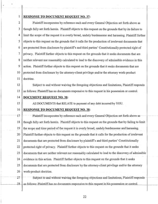 1 RESPONSE TO DOCUMENT REQUEST NO. 37:
2 Plaintiffincorporates by reference each and every General Objection set forth above as
3 though fully set forth herein. Plaintiff objects to this request on the grounds that by its failure to
4 limit the scope ofthe request it is overly broad, unduly burdensome and harassing. Plaintifffurther
5 objects to this request on the grounds that it calls for the production of irrelevant documents that
6 are protected from disclosure by plaintiff's and third parties' Constitutionally protected right of
7 privacy. Plaintiff further objects to this request on the grounds that it seeks documents that are
8 neither relevant nor reasonably calculated to lead to the discovery of admissible evidence in this
9 action. Plaintifffurther objects to this request on the grounds that it seeks documents that are
10 protected from disclosure by the attorney-client privilege and/or the attorney work-product
11 doctrine.
12 Subject to and without waiving the foregoing objections and limitations, Plaintiffresponds
13 as follows: Plaintiffhas no documents responsive to this request in his possession or control.
14 DOCUMENT REQUEST NO. 38:
15 All DOCUMENTS that RELATE to payment ofany debt incurred by YOu.
16 RESPONSE TO DOCUMENT REQUEST NO. 38:
---- -- --17 - -- -- - Pla-intiffincorporatesbyreferenceeachand-every6eneral 0bjection-set forth above-as -- - ---- -
18 though fully set forth herein. Plaintiff objects to this request on the grounds that by failing to limit
19 the scope and time period of the request it is overly broad, unduly burdensome and harassing.
20 Plaintiff further objects to this request on the grounds that it calls for the production ofirrelevant
21 documents that are protected from disclosure by plaintiff's and third parties' Constitutionally
22 protected right ofprivacy. Plaintifffurther objects to this request on the grounds that it seeks
23 documents that are neither relevant nor reasonably calculated to lead to the discovery of admissible
24 evidence in this action. Plaintifffurther objects to this request on the grounds that it seeks
25 documents that are protected from disclosure by the attorney-client privilege and/or the attorney
26 work-product doctrine.
--------- --- ----~-- ------- ------~~~~-~~~-~-~;~l~e~~--------
---28 -as-follows:-ElaintifLhas-no-doc-umentsJesp-Onslli:e_to_this-Le_quesrJnJlls_p_Qs_s_e_ssion o"-"'r-"c"-"o"""n""tr""o""-I.___I____
22
 