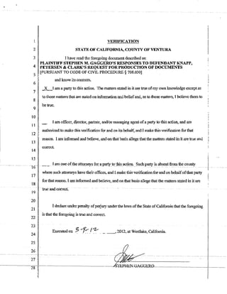 VERIFICATION
2 STATE OF CALTFORNf~ COUNTY OF VENTURA
3 Jhave read the foregoing document described as:
4 PLAINTIFF STEPHEN M~ GAGGERO'S RESPONSES TO DEFENDANT KNAPP,
PETERSEN & CLARK'S REQUEST FOR PRODUCTION OF DOCUMENTS
5 LPURSUANT TO CODE OF CIVIL PROCEDURE § 708.030]
6
7
8
9
10
11
12
13
L4
and know its contents.
2L-[am a party to th1s action. The matters stated in it are true ofmy own knowledge except as
to iliose rnaUets t1wi are slated on information :and beliefautl, as to lhose matters1 I believe them to
be true.
I am officcr~ djrector~ partner, and/ormanaging agent ofa party to this action:, and am
authori?..ed to make this verification fOT and 011 its beha1t~ and Jmake thi<; verification for that
reason. I am informed and believe. and onthat basis allege thatthe matters stated in it are trot:: and
I
i correct.
I I
15 I I
.-16-- ~- rarn o11e()fthe :;J:ito:rneys fa;- ~party_toJllis_ac!i(}J:I... Su(:llP~is~_se~t fr?Ill~~5?uu.ty._ -- .-1---
17
18
19
20
21
where such attorneys have their offices., and I make this verificationfor and on behalfofthat party
fO'r that reason. I am informed and believe~ and on that basis allege that the matters stated in it are
I declare under penalty ofperjury under the Jaws ofthe State ofCalifomia thatthe foregoing
I is that the foregoing is true and correct.
22 II
i
23 I
24
Executed on ~ ;,.f~.I:-:- ._.._,2012, at Westlake.,. CaHfomia.
25
 