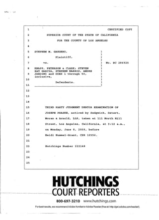 ~
2
3
4
5
6
7
8
9
~o
~~
~2
~3
~4
~5
~6
~7
~8
~9
20
2~
22
23
24
25
CERTIFIED COpy
SUPERIOR COURT OF THE STATE OF CALIFORNIA
FOR THE COUNTY OF LOS ANGELES
STEPHEN M. GAGGERO,
Plaintiff,
vs.
KNAPP, PETERSON & CLARK; STEVEN
RAY GARCIA, STEPHEN HARRIS, ANDRE
JARDINI and DOES ~ through 50,
inclusive,
Defendants.
)
)
)
)
) No. BC 286925
)
)
)
)
)
)
)
-----------------------------------------)
THIRD PARTY JUDGMENT DEBTOR EXAMINATION OF
JOSEPH PRASKE, noticed by Sedgwick, Detert,
Moran & Arnold, LLP, taken at ~~~ North Hill
Street, Los Ange~es, California, at 9:~2 a.m.,
on Monday, June 8, 2009, before
Heidi Hummel-Grant, CSR ~2556.
Hutchings Number 222~48
HUTEHINGS
- --CQtJR:r-REP-O-RIERS--~--------------~----
800-691-3210 www.hutchings.com
Forbestresults,we recommend Adobe AcrobatorAdobe Reader(free at: http://get.adobe.com/reader/).
 