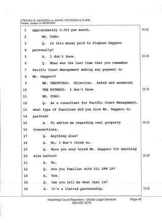 1---
STEPHEN M. GAGGERO vs. KNAPP, PETERSON & CLARK
Praske, Joseph on 06/08/2009
1
2
3
approximately 3,000 per month.
MS. CaBO:
Q. Is this money paid to Stephen Gaggero
4 personally?
5 A. I don't know.
6 Q. When was the last time that you remember
7 Pacific Coast Management making any payment to
8 Mr. Gaggero?
9 MR. CHATFIELD: Objection. Asked and answered.
10:18
10:18
10 THE WITNESS: I don't know. 10:19
MS. CaBO:11
12 Q. As a consultant for Pacific Coast Management,
13 what type of functions did you hire Mr. Gaggero to
14 perform?
15 A. To advise me regarding real property
16 transactions.
Q. Anything else?
A. No, I don't think so.
17
18
19 Q. Have you ever hired Mr. Gaggero for anything
20
21
22
23
24
25
else before?
A. No.
Q. Are you familiar with 511 OFW LP?
A. Yes.
A. It's a limited~PCirtnership.
Hutchings Court Reporters - Global Legal Services
800-697-3210
Page 40
10:19
10:20
10:21
 