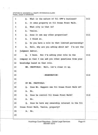 STEPHEN M. GAGGERO vs. KNAPP, PETERSON & CLARK
Praske, Joseph on 06/08/2009
1
2
Q. What is the nature of 511 OFW's business?
A. It owns property at 511 Ocean Front Walk.
Q. What city is that in?
A. Venice.
Q. Does it own any other properties?
A. I think so.
3
4
5
6
7
8
Q. Do you have a role in that limited partnership?
A. Well, why are you asking about me? I'm not the
9 judgment debtor.
10 Q. I know. But I'm asking your role in the
11 company so that I can ask you other questions from your
12 knowledge based on that role.
13
14
15
16
MR. CHATFIELD: Well, let's clear it up.
-EXAMINATION-
BY MR. CHATFIELD:17
18 Q. Does Mr. Gaggero own 511 Ocean Front Walk LP?
19
20
21
22
A.
Q.
A.
Q.
No.
Does he control 511 Ocean Front Walk?
No.
Does he have any ownership interest in
23 Ocean Front Walk, Venice, property?
. -- 24·
25
A. No.·
Hutchings Court Reporters - Global Legal Services
800-697-3210
the 511
Page 41
10:21
10:21
10:22
10:22
10:22
 