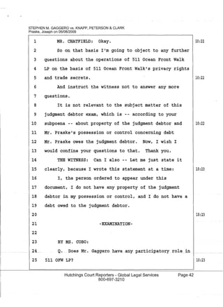 STEPHEN M. GAGGERO vs. KNAPP, PETERSON & CLARK
Praske, Joseph on 06/08/2009
1 MR. CHATFIELD: Okay.
2 So on that basis lIm going to object to any further
3 questions about the operations of 511 Ocean Front Walk
4 LP on the basis of 511 Ocean Front Walkls privacy rights
5 and trade secrets.
6 And instruct the witness not to answer any more
7 questions.
8 It is not relevant to the subject matter of this
9
10
judgment debtor exam, which is according to your
subpoena -- about property of the judgment debtor and
11 Mr. Praskels possession or control concerning debt
12 Mr. Praske owes the judgment debtor. Now, I wish I
13 would confine your questions to that. Thank you.
14 THE WITNESS: Can I also -- Let me just state it
15 clearly, because I wrote this statement at a time:
16 I, the person ordered to appear under this
17 document, I do not have any property of the judgment
18 debtor in my possession or control, and I do not have a
19 debt owed to the judgment debtor.
10:22
10:22
10:22
10:23
20 10:23
21 -EXAMINATION-
BY MS. COBO:
22
23
24... Q. Does Mr. Gaggero have allY particJpatory _role in _._ ._._.
25 511 OFW LP?
Hutchings Court Reporters - Global Legal Services
800-697-3210
10:23
Page 42
 