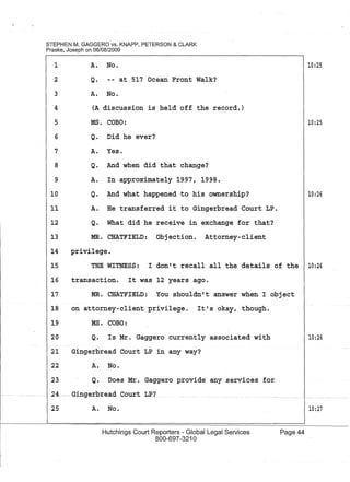 STEPHEN M. GAGGERO vs. KNAPP, PETERSON & CLARK
Praske, Joseph on 06/08/2009
1
2
3
4
5
6
7
8
9
10
A. No.
Q. -- at 517 Ocean Front Walk?
A. No.
(A discussion is held off the record.)
MS. COBO:
Q. Did he ever?
A. Yes.
Q. And when did that change?
A. In approximately 1997, 1998.
Q. And what happened to his ownership?
11 A. He transferred it to Gingerbread Court LP.
12 Q. What did he receive in exchange for that?
13 MR. CHATFIELD: Objection. Attorney-client
14 privilege.
10:25
10:25
10:26
15 THE WITNESS: I don't recall all the details of the 10:26
16 transaction. It was 12 years ago.
17 MR. CHATFIELD: You shouldn't answer when I object
18 on attorney-client privilege. It's okay, though.
19
20
MS. COBO:
Q. Is Mr. Gaggero currently associated with
21 Gingerbread Court LP in an~ way?
22 A. No.
23 Q. Does Mr. Gaggero provide any services for
...... 24. - . GingerbreadCour.t LP?
25 A. No.
Hutchings Court Reporters - Global Legal Services
800-697-3210
Page 44
10:26
10:27
 