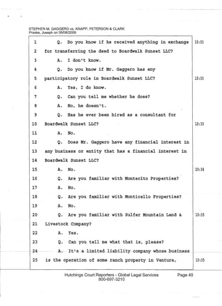 STEPHEN M. GAGGERO VS. KNAPP, PETERSON & CLARK
Praske, Joseph on 06/08/2009
1 Q. Do you know if he received anything in exchange 10:33
2 for transferring the deed to Boardwalk Sunset LLC?
3
4
5
6
7
8
9
10
11
12
A. I don't know.
Q. Do you know if Mr. Gaggero has any
participatory role in Boardwalk Sunset LLC?
A. Yes, I do know.
Q. Can you tell me whether he does?
A. No, he doesn't.
Q. Has he ever been hired as a consultant for
Boardwalk Sunset LLC?
A. No.
Q. Does Mr. Gaggero have any financial interest in
13 any business or entity that has a financial interest in
14 Boardwalk Sunset LLC?
15
16
17
18
19
20
A. No.
Q. Are you familiar with Montecito Properties?
A. No.
Q. Are you familiar with Monticello Properties?
A. No.
Q. Are you familiar with Sulfer Mountain Land &
21 Livestock Company?
22
23
A. Yes.
Q. Can you tell me what that is, pleaSe?
24---·· A.- .. It!s ·-a-limi-ted-liability--coropanywhose-business
25 is the operat.ion of someranch.property in Ventura,
Hutchings Court Reporters - Global Legal Services
800-697-3210
Page 49
10:33
10:33
10:34
10:35
10:35
 