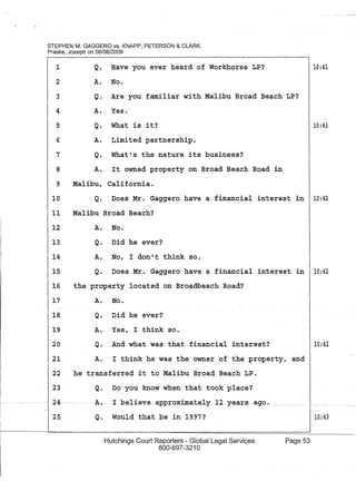 STEPHEN M. GAGGERO vs. KNAPP, PETERSON & CLARK
Praske, Joseph on 06/08/2009
1
2
3
4
5
6
7
8
Q. Have you ever heard of Workhorse LP?
A. No.
Q. Are you familiar with Malibu Broad Beach LP?
A. Yes.
Q. What is it?
A. Limited partnership.
Q. What's the nature its business?
A. It owned property on Broad Beach Road in
9 Malibu, California.
10:41
10:41
10 Q. Does Mr. Gaggero have a financial interest in 10:42
11 Malibu Broad Beach?
A. No.
Q. Did he ever?
A. No, I don't think so.
12
13
14
15 Q. Does Mr. Gaggero have a financial interest in 10:42
16 the property located on Broadbeach Road?
17
18
19
20
21
A. No.
Q. Did he ever?
A. Yes, I think so.
Q. And what was that financial interest?
A. I think he was the owner of the property, and
22 he transferred it to Malibu Broad Beach LP.
23
24
25
Q. Do you know when that took place?
A.· I believe- approximately_.l~ '}'"ears.ago.... ___.
Q. Would that be in 1'97?
Hutchings Court Reporters - Global Legal Services
800-697-3210
Page 53
10:42
10:43
 