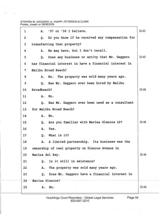 STEPHEN M. GAGGERO VS. KNAPP, PETERSON & CLARK
Praske, Joseph on 06/08/2009
1 A. '97 or '98 I b"elieve.
2 Q. Do you know if he received any compensation for
3 transferring that property?
A. He may have, but I don't recall.4
5 Q. Does any business or entity that Mr. Gaggero
6 has financial interest in have a financial interest in
7 Malibu Broad Beach?
A. No. The property was sold many years ago.
Q. Has Mr. Gaggero ever been hired by Malibu
Broadbeach?
A. No.
8
9
10
11
12 Q. Has Mr. Gaggero ever been used as a consultant
13 for Malibu Broad Beach?
14 A. No.
15 Q. Are you familiar with Marina Glencoe LP?
16 A. Yes.
17 Q. What is it?
18 A. A limited partnership. Its business was the
19 ownership of real property on Glencoe Avenue in
20
21
22
Marina del Rey.
Q. Is it still in existence?
A. The property was sold many years ago.
23 Q. Does Mr. Gaggero have a financial interest in
I~------- 24---Marina -Glencoe?-
25 A. No.
Hutchings Court Reporters - Global Legal Services
800-697-3210
Page 54
10:43
10:43
10:44
10:44
10:44
10:44
 