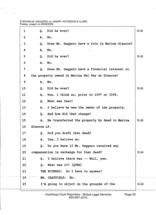 STEPHEN M. GAGGERO vs. KNAPP, PETERSON & CLARK
Praske, Joseph on 06/08/2009
Q. Did he ever?
A. No.
1
2
3
4
5
Q. Does Mr. Gaggero have a role in Marina Glencoe?
A. No.
Q. Did he ever?
6 A. No.
7 Q. Does Mr. Gaggero have a financial interest
8 the property owned in Marina del Rey on Glencoe?
9
10
A. No.
Q. Did he ever?
11 A. Yes, I think so, prior to 1997 or 1998.
12 Q. What was that?
in
13 A.. I believe he was the owner of the property.
Q. And how did that change?14
15 A. He transferred the property by deed to Marina
16 Glencoe LP.
17
18
19
20
Q. Did you draft that deed?
A. Yes, I believe so.
Q. Do you know if Mr. Gaggero received any
compensation in exchange for that deed?
21 A. I believe there was -- Well, yes.
22 Q. What was it? [QUES]
23
2~--
25
THE WITNESS: Do I have to answer?
MR-. CHATFIELD :- .. No~-
I'~:m going to obj ect on the grounds of the
Hutchings Court Reporters - Global Legal Services
800-697-321 0
Page 55
10:44
10:45
10:45
10:45
10:46
10:46
 