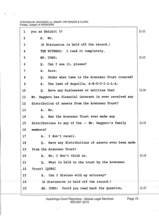 STEPHEN M. GAGGERO vs. KNAPP, PETERSON & CLARK
Praske, Joseph on 06/08/2009
1
2
3
4
5
6
7
8
9
10
11
12
13
14
15
16
17
18
19
20
21
22
23
- - -- -- ----
24-
25
you as Exhibit 3? 11:13
A. No.
(A discussion is held off the record.)
THE WITNESS: I read it completely.
MS. COBO: 11:13
Q. Can I see it, please?
A. Sure.
Q. Under what laws is the Arenzano Trust created?
A. The laws of Anguilla, A-N-G-U-I-L-L-A.
Q. Have any businesses or entities that 11:14
Mr. Gaggero has financial interest in ever received any
distribution of assets from the Arenzano Trust?
A. No.
Q. Has the Arenzano Trust ever made any
distributions to any of the - - Mr. Gaggero' s family 11:15
members?
A. I don't recall.
Q. Have any distributions of assets ever been made
from the Arenzano Trust?
A. No, I don't think so.
Q. What is held in the trust by the Arenzano
Trust? [QUES]
A. Can I discuss with my attorney?
(A-aiscussion is -h-eld off the re-cord-~)-
MS. COBO: Could you read back the question,
Hutchings Court Reporters - Global Legal Services
800-697-3210
Page 70
11:15
11:17
 