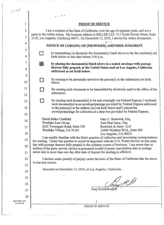 1
2
3
4
5
6
7
8
9
10
11
12-
13
14
15
16
17
18
19
20
21
22
23
24
25
26
27
28
MILLERLLP
Lt"lS ANGELE.~ •
PROOF OF SERVICE
I am a resident ofthe State ofCalifornia, over the age of eighteen years, and nota
party to the within action. My business address is MILLER LLP, 515 South Flower Street, Suite
2150, Los Angeles, California 90071. On December 13,201"0,"I served the within documents:
NOTICE OF LODGING OF [PROPOSEDl.AMENDED JUDGMENT
o by transmitting via facsimile the document(s) listed above to the fax number(s) set
forth below on this date before 5:00 p.m. "
~ by placing the document(s) listed above in a sealed envelope with postage
thereon fully prepaid, in the United States mail at Los Angeles, Californi~
addressed as set forth below.
o
D
o
by causing to be personally served to the person(s) at the addressees) set fo1'th
b e l o w . " "
By causing such document to be transmitted by electronic mail to the office ofthe
addressees".
by causing such document(s) to be sent overnight via Federal Express; I enclosed
such document(s) in an envelope/package provided by Federal Express addressed
to the person(s) at the address (es) set forth below and I placed the
envelope/package for collection at a drop box provided by Federal Express.
David Blake Chatfield
Westlake Law Group
Gary L. Bostwick, Esq.
Jean-Paul Jassy, Esq.
Bostwick & Jassy LLP2625 Townsgate Road, Suite 330
Westlake Village, CA 91361 12400 Wilshire Blvd., Suite400
Los Angeles, CA 90025
I am readily familiar with the firmls practice of collection and processing correspondence
for mailing. Under that practice it would be deposited with the U.S. Postal ServiCe on that same
day with postage thereon fully prepaid in the ordinary course ofbusiness. I am aware that on
motion ofthe party served, service is presumed invalid ifpostal cancellation date or postage
meter date is more than one day after date" ofdeposit for mailing in affidavit.
I declare under penalty ofp.erjury under the laws ofthe State of Califoniia that the above
is true and correct.
Executed 011 December 13,2010, at Los Angeles, California.
Susy Koshkak ' "
1
PROOF OF SERVICE
 