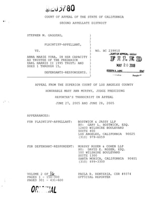 COURT OF APPEAL OF THE STATE OF CALIFORNIA
SECOND APPELLATE DISTRICT
NO. BC 239810
.,.JURTOFAPPEAL· SECUr
Wn[L,~1ID
MAY 20 2008
STEPHEN M. GAGGERO, )
)
)
PLAINTIFF-APPELLANT, )
)
VS. )
)
ANNA MARIE YURA, IN HER CAPACITY )
AS TRUSTEE OF THE FREDERICK )
EARL HARRIS II 1995 TRUST; AND )
DOES 1 THROUGH 15, )
)
DEFENDANTS-RESPONDENTS. )
- - - - - - - - - - - - - - - - - )
JOSEPH A. LANE CierI
Oepul:v ,..
APPEAL FROM THE SUPERIOR COURT OF LOS ANGELES COUNTY
HONORABLE MARY ANN MURPHY, JUDGE PRESIDING
REPORTER'S TRANSCRIPT ON APPEAL
JUNE 27, 2005 AND JUNE 28, 2005
APPEARANCES:
FOR PLAINTIFF-APPELLANT: BOSTWICK & JASSY LLP
BY: GARY L. BOSTWICK, ESQ.
12400 WILSHIRE BOULEVARD
SUITE 400
LOS ANGELES, CALIFORNIA 90025
(310) 979-6059
FOR DEFENDANT-RESPONDENT: MURPHY ROSEN & COHEN LLP
BY: DAVID E. ROSEN, ESQ.
100 WILSHIRE BOULEVARD
SUITE 1300
SANTA MONICA, CALIFORNIA 90401
(310) 899-3300
VOLUME 2 OF ({p
PAGES 1 - 150-300
PAGES 301 - 431-600
On' ~ q! ALrL .. ~fi
PAULA B. RENTERIA, CSR #9374
OFFICIAL REPORTER
 