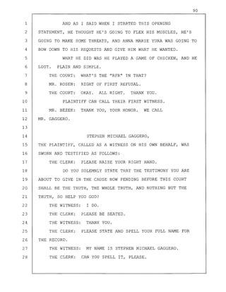 90
1 AND AS I SAID WHEN I STARTED THIS OPENING
2 STATEMENT, HE THOUGHT HE'S GOING TO FLEX HIS MUSCLES, HE'S
3 GOING TO MAKE SOME THREATS, AND ANNA MARIE YURA WAS GOING TO
4 BOW DOWN TO HIS REQUESTS AND GIVE HIM WHAT HE WANTED.
5 WHAT HE DID WAS HE PLAYED A GAME OF CHICKEN, AND HE
6 LOST. PLAIN AND SIMPLE.
7 THE COURT: WHAT'S THE "RFR" IN THAT?
8 MR. ROSEN: RIGHT OF FIRST REFUSAL.
9 THE COURT: OKAY. ALL RIGHT. THANK YOU.
10 PLAINTIFF CAN CALL THEIR FIRST WITNESS.
11 MR. BEZEK: THANK YOU, YOUR HONOR. WE CALL
12 MR. GAGGERO.
13
14 STEPHEN MICHAEL GAGGERO,
15 THE PLAINTIFF, CALLED AS A WITNESS ON HIS OWN BEHALF, WAS
16 SWORN AND TESTIFIED AS FOLLOWS:
17 THE CLERK: PLEASE RAISE YOUR RIGHT HAND.
18 DO YOU SOLEMNLY STATE THAT THE TESTIMONY YOU ARE
19 ABOUT TO GIVE IN THE CAUSE NOW PENDING BEFORE THIS COURT
20 SHALL BE THE TRUTH, THE WHOLE TRUTH, AND NOTHING BUT THE
21 TRUTH, SO HELP YOU GOD?
MY NAME IS STEPHEN MICHAEL GAGGERO.
CAN YOU SPELL IT, PLEASE.
THE WITNESS:
THE CLERK:
THE WITNESS:
THE CLERK:
THE RECORD.
THE WITNESS:
THE CLERK:
27
28
26
25 PLEASE STATE AND SPELL YOUR FULL NAME FOR
22 I DO.
24 THANK YOU.
23 PLEASE BE SEATED.
 