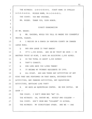 91
1 THE WITNESS: G-A-G-G-E-R-O. FIRST NAME IS SPELLED
2 S-T-E-P-H-E-N. MIDDLE NAME, M-I-C-H-A-E-L.
3 THE COURT: YOU MAY PROCEED.
4 MR. BEZEK: THANK YOU, YOUR HONOR.
5
6 DIRECT EXAMINATION
7 BY MR. BEZEK:
8 Q MR. GAGGERO, WOULD YOU TELL US WHERE YOU CURRENTLY
9 RESIDE, PLEASE.
10 A I RESIDE ON A RANCH IN VENTURA COUNTY ON CANADA
11 LARGA ROAD.
12 Q AND HOW LARGE IS THAT RANCH?
13 A IT'S 1,500 ACRES. AND IN MY TRUST WE HAVE -- IN
14 ANOTHER TRUST OF MINE, I HAVE AN ADJOINING 2,000 ACRES.
15 Q SO THE TOTAL IS ABOUT 3,500 ACRES?
16 A THAT'S CORRECT.
17 Q HOW LONG HAVE YOU LIVED THERE?
18 A IT BECAME MY PRIMARY RESIDENCE IN 1999.
19 Q ALL RIGHT. AND ARE THERE ANY ACTIVITIES OF ANY
20 KIND THAT ARE PERFORMED ON THAT RANCH, BUSINESS-TYPE
21 ACTIVITIES, ANY FARMING ACTIVITIES, ANY EQUESTRIAN
22 ACTIVITIES, ANYTHING LIKE THAT?
23 A WE HAVE AN EQUESTRIAN CENTER. WE RUN CATTLE. WE
24 GROW --
25 THE COURT: I DON'T KNOW WHO "WE" IS.
26 THE WITNESS: OH, PARDON ME. MYSELF AND COLLEEN
27 THE COURT: DON'T KNOW WHO "COLLEEN" IS EITHER.
28 THE WITNESS: MY SIGNIFICANT OTHER. AND WE -- SHE
 