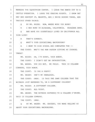 92
1 MANAGES THE EQUESTRIAN CENTER. I LEASE THE RANCH OUT TO A
2 CATTLE OPERATION. I LEASE THE GRAZING RIGHTS. I GROW OAT
3 HAY AND HARVEST IT, WALNUTS, AND I RAISE HORSES THERE, AND
4 VARIOUS OTHER THINGS.
5 Q BY MR. BEZEK: NOW, WHERE WERE YOU BORN?
6 A I WAS BORN IN ALTADENA, CALIFORNIA. PASADENA AREA.
7 Q AND HAVE YOU ESSENTIALLY LIVED IN CALIFORNIA ALL
8 YOUR LIFE?
9 A THAT'S CORRECT.
10 Q WHAT'S YOUR EDUCATIONAL BACKGROUND?
11 A I WENT TO HIGH SCHOOL AND COMPLETED THE --
12 THE COURT: WHO'S THE NEW PERSON SITTING AT COUNSEL
13 TABLE?
14 MR. BEZEK: OH, I'M SORRY, YOUR HONOR.
15 THE COURT: I DIDN'T GET AN INTRODUCTION.
16 MR. BEZEK: YOU DID NOT. MY FAULT. THIS IS COLLEEN
17 CONNORS, YOUR HONOR.
18 THE COURT: IS SHE A PARTY?
19 MR. BEZEK: SHE'S MY PARALEGAL.
20 THE COURT: OKAY. IS THIS THE SAME COLLEEN THAT THE
21 WITNESS JUST REFERRED TO, OR A DIFFERENT COLLEEN?
22 MR. BEZEK: A DIFFERENT COLLEEN.
23 THE COURT: ALL RIGHT.
24 MR. BEZEK: THE WITNESS REFERRED TO A COLLEEN O'BRIEN.
25 THIS IS COLLEEN CONNORS.
26 THE COURT: OKAY.
27 Q BY MR. BEZEK: MR. GAGGERO, YOU WERE TELLING US
28 ABOUT YOUR EDUCATIONAL BACKGROUND.
 