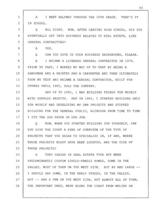 93
1 A I WENT HALFWAY THROUGH THE 10TH GRADE. THAT'S IT
2 IN SCHOOL.
3 Q ALL RIGHT. NOW, AFTER LEAVING HIGH SCHOOL, DID YOU
4 EVENTUALLY GET INTO BUSINESS RELATED TO REAL ESTATE, LIKE
5 GENERAL CONTRACTING?
6 A YES.
7 Q CAN YOU GIVE US YOUR BUSINESS BACKGROUND, PLEASE.
8 A I BECAME A LICENSED GENERAL CONTRACTOR IN 1976.
9 PRIOR TO THAT, I WORKED MY WAY UP TO THAT BY BEING A
10 HANDYMAN AND A PAINTER AND A CARPENTER AND THEN ULTIMATELY
11 TOOK MY TEST AND BECAME A GENERAL CONTRACTOR, BUILT FOR
12 OTHERS UNTIL 1985, SOLD THE COMPANY.
13 AND UP TO 1985, I WAS BUILDING THINGS FOR MYSELF
14 WITH SURPLUS PROFITS. AND IN 1985, I STARTED BUILDING ONLY
15 FOR MYSELF AND DEVELOPING MY OWN PROJECTS AND STOPPED
16 BUILDING FOR THE GENERAL PUBLIC, ALTHOUGH FROM TIME TO TIME
17 I DID THE ODD FAVOR OR ODD JOB.
18 Q NOW, WHEN YOU STARTED BUILDING FOR YOURSELF, CAN
19 YOU GIVE THE COURT A KIND OF OVERVIEW OF THE TYPE OF
20 PROJECTS THAT YOU BEGAN TO SPECIALIZE IN, IF ANY, WHERE
21 THOSE PROJECTS MIGHT HAVE BEEN LOCATED, AND THE SIZE OF
22 THOSE PROJECTS?
23 A THEY VARIED IN REAL ESTATE TYPE BUT WERE
24 PREDOMINANTLY CUSTOM SINGLE-FAMILY HOMES, SOME IN THE
25 VALLEY, MOST OF THEM ON THE WEST SIDE. BUT BY AND LARGE
26 I SHOULD SAY SOME, IN THE EARLY STAGES, IN THE VALLEY,
27 BUT -- AND A FEW ON THE WEST SIDE, BUT ALMOST ALL OF THEM,
28 THE IMPORTANT ONES, WERE ALONG THE COAST FROM MALIBU ON
 