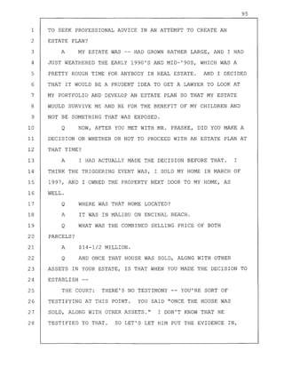 95
1 TO SEEK PROFESSIONAL ADVICE IN AN ATTEMPT TO CREATE AN
2 ESTATE PLAN?
3 A MY ESTATE WAS -- HAD GROWN RATHER LARGE, AND I HAD
4 JUST WEATHERED THE EARLY 1990'S AND MID-'90S, WHICH WAS A
5 PRETTY ROUGH TIME FOR ANYBODY IN REAL ESTATE. AND I DECIDED
6 THAT IT WOULD BE A PRUDENT IDEA TO GET A LAWYER TO LOOK AT
7 MY PORTFOLIO AND DEVELOP AN ESTATE PLAN SO THAT MY ESTATE
8 WOULD SURVIVE ME AND BE FOR THE BENEFIT OF MY CHILDREN AND
9 NOT BE SOMETHING THAT WAS EXPOSED.
10 Q NOW, AFTER YOU MET WITH MR. PRASKE, DID YOU MAKE A
11 DECISION ON WHETHER OR NOT TO PROCEED WITH AN ESTATE PLAN AT
12 THAT TIME?
13 A I HAD ACTUALLY MADE THE DECISION BEFORE THAT. I
14 THINK THE TRIGGERING EVENT WAS, I SOLD MY HOME IN MARCH OF
15 1997, AND I OWNED THE PROPERTY NEXT DOOR TO MY HOME, AS
16 WELL.
17 Q WHERE WAS THAT HOME LOCATED?
18 A IT WAS IN MALIBU ON ENCINAL BEACH.
19 Q WHAT WAS THE COMBINED SELLING PRICE OF BOTH
20 PARCELS?
21 A $14-1/2 MILLION.
22 Q AND ONCE THAT HOUSE WAS SOLD, ALONG WITH OTHER
23 ASSETS IN YOUR ESTATE, IS THAT WHEN YOU MADE THE DECISION TO
24 ESTABLISH
25 THE COURT: THERE'S NO TESTIMONY -- YOU'RE SORT OF
26 TESTIFYING AT THIS POINT. YOU SAID "ONCE THE HOUSE WAS
27 SOLD, ALONG WITH OTHER ASSETS." I DON'T KNOW THAT HE
28 TESTIFIED TO THAT. SO LET'S LET HIM PUT THE EVIDENCE IN,
 