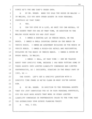 96
1 SINCE HE'S THE ONE THAT'S UNDER OATH.
2 Q BY MR. BEZEK: WHEN YOU SOLD THE HOUSE ON MALIBU
3 IN MALIBU, DID YOU HAVE OTHER ASSETS IN YOUR PERSONAL
4 PORTFOLIO AT THAT TIME?
5 A YES.
6 Q CAN YOU GIVE US A LIST, AS BEST YOU CAN RECALL, OF
7 THE ASSETS THAT YOU HAD AT THAT TIME, IN ADDITION TO THE
8 MALIBU HOUSE WHICH YOU HAD JUST SOLD?
9 A I OWNED A PARKING LOT IN VENICE BEACH, ON THE
10 BEACH. I OWNED A SMALL SHOPPING CENTER ON THE BEACH IN
11 VENICE BEACH. I OWNED AN APARTMENT BUILDING ON THE BEACH IN
12 VENICE BEACH. I OWNED A MIXED-USE RETAIL AND RESIDENTIAL
13 BUILDING ON THE BEACH IN VENICE BEACH. I OWNED A HOUSE ON
14 BROAD BEACH, IN MALIBU.
15 I OWNED -- WELL, AT THAT TIME -- ARE WE TALKING
16 ABOUT THAT SPECIFIC TIME, BECAUSE I HAD BEEN PUTTING SOME OF
17 THESE ASSETS INTO LIMITED LIABILITY COMPANIES AND LIMITED
18 PARTNERSHIPS, AS I INDICATED, STARTING IN THE EARLY PART OF
19 1997, SO --
20 THE COURT: LET'S GET A SPECIFIC QUESTION WITH A
21 SPECIFIC TIME FRAME SO WE'RE CLEAR ON WHAT YOU'RE ASKING
22 HIM.
23 Q BY MR. BEZEK: IN ADDITION TO THE PERSONAL ASSETS
24 THAT YOU JUST IDENTIFIED FOR US IN YOUR PERSONAL PORTFOLIO,
25 DID YOU ALSO HAVE ASSETS THAT WERE IN OTHER LIMITED
26 LIABILITY COMPANIES OR PARTNERSHIPS PRIOR TO THE TIME THAT
27 YOU ESTABLISHED YOUR ESTATE PLANNING TRUST?
28 A YES, I DID.
 
