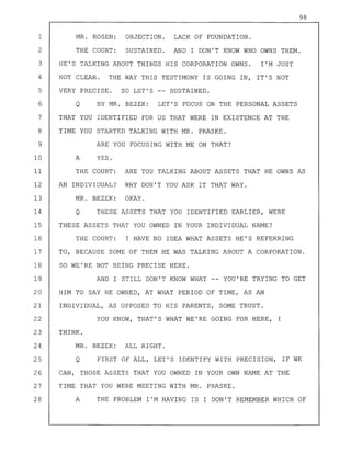 98
1 MR. ROSEN: OBJECTION. LACK OF FOUNDATION.
2 THE COURT: SUSTAINED. AND I DON'T KNOW WHO OWNS THEM.
3 HE'S TALKING ABOUT THINGS HIS CORPORATION OWNS. I'M JUST
4 NOT CLEAR. THE WAY THIS TESTIMONY IS GOING IN, IT'S NOT
5 VERY PRECISE. SO LET'S -- SUSTAINED.
6 Q BY MR. BEZEK: LET'S FOCUS ON THE PERSONAL ASSETS
7 THAT YOU IDENTIFIED FOR US THAT WERE IN EXISTENCE AT THE
8 TIME YOU STARTED TALKING WITH MR. PRASKE.
9 ARE YOU FOCUSING WITH ME ON THAT?
10 A YES.
11 THE COURT: ARE YOU TALKING ABOUT ASSETS THAT HE OWNS AS
12 AN INDIVIDUAL? WHY DON'T YOU ASK IT THAT WAY.
13 MR. BEZEK: OKAY.
14 Q THESE ASSETS THAT YOU IDENTIFIED EARLIER, WERE
15 THESE ASSETS THAT YOU OWNED IN YOUR INDIVIDUAL NAME?
16 THE COURT: I HAVE NO IDEA WHAT ASSETS HE'S REFERRING
17 TO, BECAUSE SOME OF THEM HE WAS TALKING ABOUT A CORPORATION.
18 SO WE'RE NOT BEING PRECISE HERE.
19 AND I STILL DON'T KNOW WHAT -- YOU'RE TRYING TO GET
20 HIM TO SAY HE OWNED, AT WHAT PERIOD OF TIME, AS AN
21 INDIVIDUAL, AS OPPOSED TO HIS PARENTS, SOME TRUST.
22 YOU KNOW, THAT'S WHAT WE'RE GOING FOR HERE, I
23 THINK.
24 MR. BEZEK: ALL RIGHT.
25 Q FIRST OF ALL, LET'S IDENTIFY WITH PRECISION, IF WE
26 CAN, THOSE ASSETS THAT YOU OWNED IN YOUR OWN NAME AT THE
27 TIME THAT YOU WERE MEETING WITH MR. PRASKE.
28 A THE PROBLEM I'M HAVING IS I DON'T REMEMBER WHICH OF
 