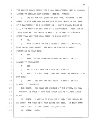99
1 THE VENICE BEACH PROPERTIES I HAD TRANSFERRED INTO A LIMITED
2 LIABILITY COMPANY JUST BEFORE I MET MR. PRASKE.
3 Q LET ME ASK THE QUESTION THIS WAY. WHETHER IT WAS
4 OWNED IN YOUR OWN NAME OR WHETHER IT WAS OWNED IN THE NAME
5 OF A PARTNERSHIP OR A CORPORATION LET'S START, FIRST OF
6 ALL, WITH ASSETS IN THE NAME OF A CORPORATION. WERE ANY OF
7 THOSE CORPORATIONS OWNED IN WHOLE OR IN PART BY SOMEBODY
8 OTHER THAN YOU THAT HELD TITLE TO THOSE ASSETS?
9 A NO.
10 Q WITH REGARDS TO THE LIMITED LIABILITY COMPANIES,
11 WERE THERE SOME ASSETS THAT WERE IN LIMITED LIABILITY
12 COMPANIES AT THAT TIME?
13 A YES.
14 Q WERE YOU THE MANAGING MEMBER OF THOSE LIMITED
15 LIABILITY COMPANIES?
16 A YES.
17 Q AND DID YOU OWN THE STOCK IN THOSE --
18 A WAIT. I'M NOT SURE I WAS THE MANAGING MEMBER. I'M
19 NOT SURE.
20 Q OKAY. DID YOU OWN THE STOCK IN THOSE LIMITED
21 LIABILITY COMPANIES?
22 THE COURT: YOU MEAN 100 PERCENT OF THE STOCK, OR ANY,
23 1 PERCENT, OR WHAT -- HOW MUCH STOCK ARE WE TALKING ABOUT
24 HERE?
25 MR. BEZEK: I WANTED TO FIND OUT FIRST, YOUR HONOR, IF
26 HE OWNED, AND THEN WE'D TALK ABOUT HOW MUCH. IS THAT OKAY?
27 THE COURT: YOU'RE ASKING THE QUESTIONS.
28 MR. BEZEK: OKAY.
 