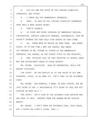 100
1 Q DID YOU OWN THE STOCK IN THE LIMITED LIABILITY
2 COMPANIES, ANY STOCK?
3 A I OWNED ALL THE MEMBERSHIP INTERESTS.
4 Q OKAY. IN EACH OF THE LIMITED LIABILITY COMPANIES
5 THAT HELD A REAL ESTATE ASSET?
6 A THAT'S CORRECT.
7 Q IS THERE ANY OTHER CATEGORY OF OWNERSHIP VEHICLE,
8 CORPORATION, LIMITED LIABILITY COMPANY, PARTNERSHIP, THAT WE
9 HAVEN'T COVERED YET THAT HELD YOUR ASSETS AT THAT TIME?
10 A NO. THERE WERE NO TRUSTS AT THAT TIME. AND EVERY
11 ASSET, UP TO THE TIME I MET JOE PRASKE, WAS OWNED
12 100 PERCENT BY ME, EITHER BY VIRTUE OF THE MEMBERSHIP
13 INTEREST, THE SHARES, OR THE DIRECT TITLE TO THE PROPERTY.
14 Q NOW, FOCUSING JUST ON THAT GROUPING OF ASSETS, WHAT
15 WAS THE APPROXIMATE VALUE OF THOSE ASSETS?
16 MR. ROSEN: OBJECTION. LACK OF FOUNDATION, CALLS FOR
17 EXPERT TESTIMONY.
18 THE COURT: HE CAN TESTIFY AS TO THE VALUE OF HIS OWN
19 PROPERTY, RIGHT, IF HE OWNS IT? ISN'T THAT IN THE EVIDENCE
20 CODE?
21 MR. ROSEN: FOR EXAMPLE, I MEAN, IN REAL ESTATE, ARE WE
22 JUST GOING TO GET -- NECESSARILY IT'S GOING TO CALL FOR HIS
23 OPINION ON WHAT HE'S
24 THE COURT: LET'S LOOK AT THE EVIDENCE CODE SECTION AND
25 SEE WHAT IT SAYS. ANYBODY KNOW THE NUMBER WE'RE TALKING
26 ABOUT?
27 MR. BEZEK: I DON'T KNOW THE EVIDENCE CODE, YOUR HONOR,
28 BUT I THINK THE COURT'S RIGHT, THAT --
 