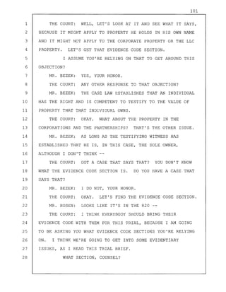 101
1 THE COURT: WELL, LET'S LOOK AT IT AND SEE WHAT IT SAYS,
2 BECAUSE IT MIGHT APPLY TO PROPERTY HE HOLDS IN HIS OWN NAME
3 AND IT MIGHT NOT APPLY TO THE CORPORATE PROPERTY OR THE LLC
4 PROPERTY. LET'S GET THAT EVIDENCE CODE SECTION.
5 I ASSUME YOU'RE RELYING ON THAT TO GET AROUND THIS
6 OBJECTION?
7 MR. BEZEK: YES, YOUR HONOR.
8 THE COURT: ANY OTHER RESPONSE TO THAT OBJECTION?
9 MR. BEZEK: THE CASE LAW ESTABLISHES THAT AN INDIVIDUAL
10 HAS THE RIGHT AND IS COMPETENT TO TESTIFY TO THE VALUE OF
11 PROPERTY THAT THAT INDIVIDUAL OWNS.
12 THE COURT: OKAY. WHAT ABOUT THE PROPERTY IN THE
13 CORPORATIONS AND THE PARTNERSHIPS? THAT'S THE OTHER ISSUE.
14 MR. BEZEK: AS LONG AS THE TESTIFYING WITNESS HAS
15 ESTABLISHED THAT HE IS, IN THIS CASE, THE SOLE OWNER,
16 ALTHOUGH I DON'T THINK --
17 THE COURT: GOT A CASE THAT SAYS THAT? YOU DON'T KNOW
18 WHAT THE EVIDENCE CODE SECTION IS. DO YOU HAVE A CASE THAT
19 SAYS THAT?
20 MR. BEZEK: I DO NOT, YOUR HONOR.
21 THE COURT: OKAY. LET'S FIND THE EVIDENCE CODE SECTION.
22 MR. ROSEN: LOOKS LIKE IT'S IN THE 820 --
23 THE COURT: I THINK EVERYBODY SHOULD BRING THEIR
24 EVIDENCE CODE WITH THEM FOR THIS TRIAL, BECAUSE I AM GOING
25 TO BE ASKING YOU WHAT EVIDENCE CODE SECTIONS YOU'RE RELYING
26 ON. I THINK WE'RE GOING TO GET INTO SOME EVIDENTIARY
27 ISSUES, AS I READ THIS TRIAL BRIEF.
28 WHAT SECTION, COUNSEL?
 