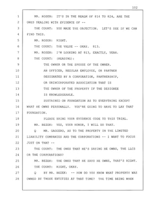 102
1 MR. ROSEN: IT'S IN THE REALM OF 814 TO 824, ARE THE
2 ONES DEALING WITH EVIDENCE OF --
3 THE COURT: YOU MADE THE OBJECTION. LET'S SEE IF WE CAN
4 FIND THIS.
5 MR. ROSEN: RIGHT.
6 THE COURT: THE VALUE -- OKAY. 813.
7 MR. ROSEN: I'M LOOKING AT 813, EXACTLY, YEAH.
8 THE COURT: (READING) :
9 THE OWNER OR THE SPOUSE OF THE OWNER.
10 AN OFFICER, REGULAR EMPLOYEE, OR PARTNER
11 DESIGNATED BY A CORPORATION, PARTNERSHIP,
12 OR UNINCORPORATED ASSOCIATION THAT IS
13 THE OWNER OF THE PROPERTY IF THE DESIGNEE
14 IS KNOWLEDGEABLE.
15 SUSTAINED ON FOUNDATION AS TO EVERYTHING EXCEPT
16 WHAT HE OWNS PERSONALLY. YOU'RE GOING TO HAVE TO LAY THAT
17 FOUNDATION.
18 PLEASE BRING YOUR EVIDENCE CODE TO THIS TRIAL.
19 MR. BEZEK: YES, YOUR HONOR, I WILL DO THAT.
20 Q MR. GAGGERO, AS TO THE PROPERTY IN THE LIMITED
21 LIABILITY COMPANIES AND THE CORPORATIONS I WANT TO FOCUS
22 JUST ON THAT --
23 THE COURT: THE ONES THAT HE'S SAYING HE OWNS, THE LLCS
24 OR THE CORPORATIONS?
25 MR. BEZEK: THE ONES THAT HE SAYS HE OWNS, THAT'S RIGHT.
26 THE COURT: RIGHT, OKAY.
27 Q BY MR. BEZEK: HOW DO YOU KNOW WHAT PROPERTY WAS
28 OWNED BY THOSE ENTITIES AT THAT TIME? THE TIME BEING WHEN
 