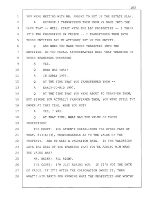 103
1 YOU WERE MEETING WITH MR. PRASKE TO SET UP THE ESTATE PLAN.
2 A BECAUSE I TRANSFERRED THEM FROM MY NAME INTO THE
3 LLCS THAT -- WELL, FIRST WITH THE LLC PROPERTIES I THINK
4 IT'S TWO PROPERTIES IN VENICE -- I TRANSFERRED THEM INTO
5 THESE ENTITIES AND MY ATTORNEY SET UP THE ENTITY.
6 Q AND WHEN YOU MADE THOSE TRANSFERS INTO THE
7 ENTITIES, DO YOU RECALL APPROXIMATELY WHEN THAT TRANSFER OR
8 THOSE TRANSFERS OCCURRED?
9 A YES.
10 Q WHEN WAS THAT?
11 A IN EARLY 1997.
12 Q AT THE TIME THAT YOU TRANSFERRED THEM --
13 A EARLY-TO-MID 1997.
14 Q AT THE TIME THAT YOU WERE ABOUT TO TRANSFER THEM,
15 BUT BEFORE YOU ACTUALLY TRANSFERRED THEM, YOU WERE STILL THE
16 OWNER AT THAT TIME, WERE YOU NOT?
17 A YES, I WAS.
18 Q AT THAT TIME, WHAT WAS THE VALUE OF THOSE
19 PROPERTIES?
20 THE COURT: YOU HAVEN'T ESTABLISHED THE OTHER PART OF
21 THAT, 813(A) (3), KNOWLEDGEABLE AS TO THE VALUE OF THE
22 PROPERTY. AND WE NEED A VALUATION DATE. IS THE VALUATION
23 DATE THE DATE OF THE TRANSFER THAT YOU'RE ASKING HIM WHAT
24 THE VALUE WAS?
25 MR. BEZEK: ALL RIGHT.
26 THE COURT: I'M JUST ASKING YOU. IF IT'S NOT THE DATE
27 OF VALUE, IF IT'S AFTER THE CORPORATION OWNED IT, THEN
28 WHAT'S HIS BASIS FOR KNOWING WHAT THE PROPERTIES ARE WORTH?
 