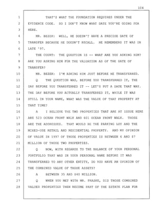 104
1 THAT'S WHAT THE FOUNDATION REQUIRES UNDER THE
2 EVIDENCE CODE. SO I DON'T KNOW WHAT DATE YOU'RE GOING FOR
3 HERE.
4 MR. BEZEK: WELL, HE DOESN'T HAVE A PRECISE DATE OF
5 TRANSFER BECAUSE HE DOESN'T RECALL. HE REMEMBERS IT WAS IN
6 LATE '97.
7 THE COURT: THE QUESTION IS -- WHAT ARE YOU ASKING HIM?
8 ARE YOU ASKING HIM FOR THE VALUATION AS OF THE DATE OF
9 TRANSFER?
10 MR. BEZEK: I'M ASKING HIM JUST BEFORE HE TRANSFERRED.
11 Q THE QUESTION WAS, BEFORE YOU TRANSFERRED IT, THE
12 DAY BEFORE YOU TRANSFERRED IT -- LET'S PUT A DATE THAT WAY.
13 THE DAY BEFORE YOU ACTUALLY TRANSFERRED IT, WHILE IT WAS
14 STILL IN YOUR NAME, WHAT WAS THE VALUE OF THAT PROPERTY AT
15 THAT TIME?
16 A I BELIEVE THE TWO PROPERTIES THAT ARE AT ISSUE HERE
17 ARE 523 OCEAN FRONT WALK AND 601 OCEAN FRONT WALK. THOSE
18 ARE THE ADDRESSES. THAT WOULD BE THE PARKING LOT AND THE
19 MIXED-USE RETAIL AND RESIDENTIAL PROPERTY. AND MY OPINION
20 OF VALUE IN 1997 OF THOSE PROPERTIES IS BETWEEN 6 AND $7
21 MILLION OF THOSE TWO PROPERTIES.
22 Q NOW, WITH REGARDS TO THE BALANCE OF YOUR PERSONAL
23 PORTFOLIO THAT WAS IN YOUR PERSONAL NAME BEFORE IT WAS
24 TRANSFERRED TO ANY OTHER ENTITY, DO YOU HAVE AN OPINION OF
25 THE COMBINED VALUE OF THOSE ASSETS?
26 A BETWEEN 35 AND $40 MILLION.
27 Q WHEN YOU MET WITH MR. PRASKE, DID THOSE COMBINED
28 VALUED PROPERTIES THEN BECOME PART OF THE ESTATE PLAN FOR
 