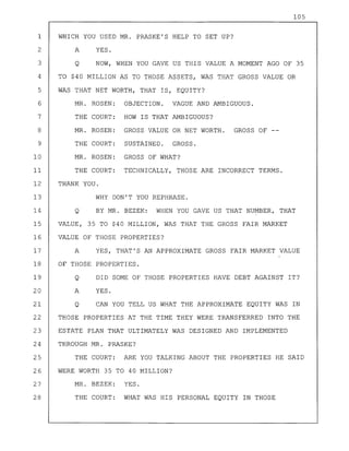 105
1 WHICH YOU USED MR. PRASKE'S HELP TO SET UP?
2
3
A
Q
YES.
NOW, WHEN YOU GAVE US THIS VALUE A MOMENT AGO OF 35
4 TO $40 MILLION AS TO THOSE ASSETS, WAS THAT GROSS VALUE OR
5 WAS THAT NET WORTH, THAT IS, EQUITY?
6
7
8
9
MR. ROSEN:
THE COURT:
MR. ROSEN:
THE COURT:
MR. ROSEN:
THE COURT:
OBJECTION. VAGUE AND AMBIGUOUS.
HOW IS THAT AMBIGUOUS?
GROSS VALUE OR NET WORTH. GROSS OF --
SUSTAINED. GROSS.
12 THANK YOU.
13 WHY DON'T YOU REPHRASE.
14 Q BY MR. BEZEK: WHEN YOU GAVE US THAT NUMBER, THAT
15 VALUE, 35 TO $40 MILLION, WAS THAT THE GROSS FAIR MARKET
16 VALUE OF THOSE PROPERTIES?
17 A YES, THAT'S AN APPROXIMATE GROSS FAIR MARKET VALUE
18 OF THOSE PROPERTIES.
19
20
21
Q
A
Q
DID SOME OF THOSE PROPERTIES HAVE DEBT AGAINST IT?
YES.
CAN YOU TELL US WHAT THE APPROXIMATE EQUITY WAS IN
22 THOSE PROPERTIES AT THE TIME THEY WERE TRANSFERRED INTO THE
23 ESTATE PLAN THAT ULTIMATELY WAS DESIGNED AND IMPLEMENTED
24 THROUGH MR. PRASKE?
25 THE COURT: ARE YOU TALKING ABOUT THE PROPERTIES HE SAID
26 WERE WORTH 35 TO 40 MILLION?
27
28
MR. BEZEK: YES.
THE COURT: WHAT WAS HIS PERSONAL EQUITY IN THOSE
 