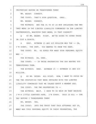 OKAY. BETWEEN 15 -- BETWEEN 15 AND $20
WAS
OH, OKAY.
IN THOSE PROPERTIES THE DAY BEFORE YOU
1
2
3
4
5
6
7
8
9
10
11
12
13
14
15
16
17
18
19
20
21
22
23
24
25
26
27
28
106
PROPERTIES BEFORE HE TRANSFERRED THEM?
MR. BEZEK: CORRECT.
THE COURT: THAT'S YOUR QUESTION. OKAY.
MR. BEZEK: CORRECT.
THE WITNESS: AND THE 35 TO 40 IS NOT INCLUDING THE TWO
THAT WERE IN THE LIMITED LIABILITY COMPANIES OR THE LIMITED
PARTNERSHIPS, WHATEVER THEY WERE; IS THAT CORRECT?
Q BY MR. BEZEK: RIGHT. WE'RE GOING TO COVER THOSE
IN JUST A MINUTE.
A OKAY. BETWEEN 15 AND $20 MILLION WAS THE -- OH,
I'M SORRY. THE DEBT. YOU WANTED TO KNOW THE DEBT.
THE COURT: NO. HE ASKED FOR WHAT YOUR PERSONAL EQUITY
THE WITNESS:
THE COURT:
TRANSFERRED THEM.
THE WITNESS:
MILLION.
Q BY MR. BEZEK: ALL RIGHT. NOW, I WANT TO FOCUS ON
THE TWO PROPERTIES THAT WERE INVOLVED WITH THE LIMITED
LIABILITY COMPANIES THAT WE TALKED ABOUT A MOMENT AGO.
THE COURT: THE TWO PROPERTIES IN
THE WITNESS: WAIT. I HAVE TO GO BACK ON THAT BECAUSE
I'M A LITTLE CONFUSED HERE. I'M SORRY. THIS IS ALL -- THE
DAY BEFORE I TRANSFERRED THEM?
MR. BEZEK: YES.
THE COURT: INTO THE TRUST THAT THIS ATTORNEY SET UP,
WHAT WAS YOUR PERSONAL EQUITY IN THOSE PROPERTIES, THE
 