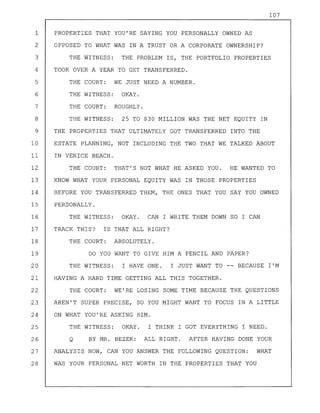 107
1 PROPERTIES THAT YOU'RE SAYING YOU PERSONALLY OWNED AS
2 OPPOSED TO WHAT WAS IN A TRUST OR A CORPORATE OWNERSHIP?
3 THE WITNESS: THE PROBLEM IS, THE PORTFOLIO PROPERTIES
4 TOOK OVER A YEAR TO GET TRANSFERRED.
5 THE COURT: WE JUST NEED A NUMBER.
6 THE WITNESS: OKAY.
7 THE COURT: ROUGHLY.
8 THE WITNESS: 25 TO $30 MILLION WAS THE NET EQUITY IN
9 THE PROPERTIES THAT ULTIMATELY GOT TRANSFERRED INTO THE
10 ESTATE PLANNING, NOT INCLUDING THE TWO THAT WE TALKED ABOUT
11 IN VENICE BEACH.
12 THE COURT: THAT'S NOT WHAT HE ASKED YOU. HE WANTED TO
13 KNOW WHAT YOUR PERSONAL EQUITY WAS IN THOSE PROPERTIES
14 BEFORE YOU TRANSFERRED THEM, THE ONES THAT YOU SAY YOU OWNED
15 PERSONALLY.
16 THE WITNESS: OKAY. CAN I WRITE THEM DOWN SO I CAN
17 TRACK THIS? IS THAT ALL RIGHT?
18 THE COURT: ABSOLUTELY.
19 DO YOU WANT TO GIVE HIM A PENCIL AND PAPER?
20 THE WITNESS: I HAVE ONE. I JUST WANT TO -- BECAUSE I'M
21 HAVING A HARD TIME GETTING ALL THIS TOGETHER.
22 THE COURT: WE'RE LOSING SOME TIME BECAUSE THE QUESTIONS
23 AREN'T SUPER PRECISE, SO YOU MIGHT WANT TO FOCUS IN A LITTLE
24 ON WHAT YOU'RE ASKING HIM.
25 THE WITNESS: OKAY. I THINK I GOT EVERYTHING I NEED.
26 Q BY MR. BEZEK: ALL RIGHT. AFTER HAVING DONE YOUR
27 ANALYSIS NOW, CAN YOU ANSWER THE FOLLOWING QUESTION: WHAT
28 WAS YOUR PERSONAL NET WORTH IN THE PROPERTIES THAT YOU
 