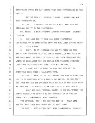 108
1 PERSONALLY OWNED THE DAY BEFORE THEY WERE TRANSFERRED TO THE
2 TRUST?
3 LET ME BACK UP, BECAUSE I THINK I UNDERSTAND WHAT
4 YOUR CONFUSION IS.
5 THE COURT: I THOUGHT THE QUESTION WAS, WHAT WAS HIS
6 PERSONAL EQUITY IN THE PROPERTIES.
7 MR. BEZEK: I THINK THERE'S ANOTHER CONFUSION, ANOTHER
8 CONCERN.
9 Q HOW LONG DID IT TAKE FOR THESE PROPERTIES
10 ULTIMATELY TO BE TRANSFERRED INTO THE FINALIZED ESTATE PLAN?
11 A OVER A YEAR.
12 Q OKAY. IS IT POSSIBLE FOR YOU TO FOCUS ON EACH
13 INDIVIDUAL PROPERTY THAT YOU OWNED PERSONALLY AND FOCUS ON
14 THE DATE WHEN THE TRANSFER OCCURRED AND THEN CALCULATE THE
15 VALUE OF EACH ASSET THE DAY BEFORE THAT TRANSFER OCCURRED
16 OVER THAT YEAR PERIOD OF TIME? CAN YOU DO THAT?
17 A I CAN, BUT I'M GOING TO BORE THE HECK OUT OF
18 EVERYBODY HERE WHILE I CALCULATE THAT.
19 THE COURT: WELL, WE'VE JUST WAITED FOR FIVE MINUTES FOR
20 HIM TO DO SOMETHING WITH A PENCIL AND PAPER. SO WHY DON'T
21 YOU JUST ASK HIM THE QUESTION THAT YOU HAD ON THE FLOOR WHEN
22 WE TOOK THE FIVE MINUTES SO HE COULD DO HIS CALCULATIONS.
23 WHAT WAS YOUR PERSONAL EQUITY IN THE PROPERTIES YOU
24 OWNED YOURSELF AS OPPOSED TO THE CORPORATION OR THE LLC
25 BEFORE YOU TRANSFERRED THEM? ROUGHLY.
26 THE WITNESS: AND I CAN USE THE PERIOD -- THAT YEAR
27 PERIOD, WHAT THEY WERE WORTH DURING THAT YEAR?
28 THE COURT: JUST BEFORE THEY WERE TRANSFERRED, ROUGHLY.
 