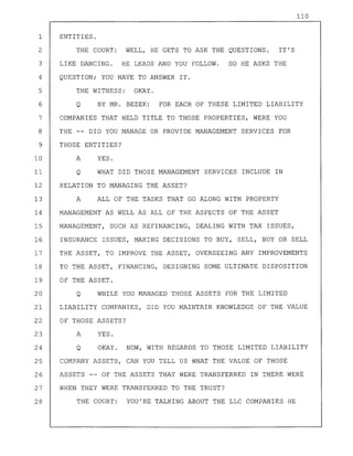 110
1 ENTITIES.
2 THE COURT: WELL, HE GETS TO ASK THE QUESTIONS. IT'S
3 LIKE DANCING. HE LEADS AND YOU FOLLOW. SO HE ASKS THE
4 QUESTION; YOU HAVE TO ANSWER IT.
5 THE WITNESS: OKAY.
6 Q BY MR. BEZEK: FOR EACH OF THESE LIMITED LIABILITY
7 COMPANIES THAT HELD TITLE TO THOSE PROPERTIES, WERE YOU
8 THE -- DID YOU MANAGE OR PROVIDE MANAGEMENT SERVICES FOR
9 THOSE ENTITIES?
10 A YES.
11 Q WHAT DID THOSE MANAGEMENT SERVICES INCLUDE IN
12 RELATION TO MANAGING THE ASSET?
13 A ALL OF THE TASKS THAT GO ALONG WITH PROPERTY
14 MANAGEMENT AS WELL AS ALL OF THE ASPECTS OF THE ASSET
15 MANAGEMENT, SUCH AS REFINANCING, DEALING WITH TAX ISSUES,
16 INSURANCE ISSUES, MAKING DECISIONS TO BUY, SELL, BUY OR SELL
17 THE ASSET, TO IMPROVE THE ASSET, OVERSEEING ANY IMPROVEMENTq
18 TO THE ASSET, FINANCING, DESIGNING SOME ULTIMATE DISPOSITION
19 OF THE ASSET.
20 Q WHILE YOU MANAGED THOSE ASSETS FOR THE LIMITED
21 LIABILITY COMPANIES, DID YOU MAINTAIN KNOWLEDGE OF THE VALUE
22 OF THOSE ASSETS?
23 A YES.
24 Q OKAY. NOW, WITH REGARDS TO THOSE LIMITED LIABILITY
25 COMPANY ASSETS, CAN YOU TELL US WHAT THE VALUE OF THOSE
26 ASSETS -- OF THE ASSETS THAT WERE TRANSFERRED IN THERE WERE
27 WHEN THEY WERE TRANSFERRED TO THE TRUST?
28 THE COURT: YOU'RE TALKING ABOUT THE LLC COMPANIES HE
 