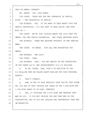 111
1 SAID HE OWNED, CORRECT?
2
3
MR. BEZEK: YES, YOUR HONOR.
THE COURT: THOSE ARE THE TWO COMPANIES IN VENICE,
4 RIGHT -- TWO PROPERTIES IN VENICE?
5 THE WITNESS: YES. IF YOU WANT TO TALK ABOUT JUST THE
6 VENICE PROPERTIES, I'LL ADD THAT UP REAL QUICK, AND THAT
7 WILL BE
8 THE COURT: WE'RE JUST TALKING ABOUT THE LLCS THAT YOU
9 OWNED, THE TWO VENICE PROPERTIES. WAS THERE ANYTHING ELSE?
10
11
12
13
14
15
16
THE WITNESS:
AREA.
THE COURT:
OWNED.
THE WITNESS:
THE COURT:
THE WITNESS:
THERE WAS ANOTHER PROPERTY IN THE VENTURA
MY ERROR. JUST ALL THE PROPERTIES YOU
THE LLCS?
YEAH.
OKAY. THE NET EQUITY IN THE PROPERTIES,
17 IN THE THREE LLC'S, WAS APPROXIMATELY $11-1/2 MILLION.
18 Q BY MR. BEZEK: NOW, THAT'S IN ADDITION TO THE
19 $11 MILLION THAT WE TALKED ABOUT EARLIER FOR YOUR PERSONAL
20 ASSETS?
21
22
A
Q
THAT'S CORRECT.
NOW, IN ANY OF THAT ANALYSIS THAT YOU'VE JUST GIVEN
23 US, DID ANY OF THAT INVOLVE THE VALUE OF THE 2,000-ACRE AND
24 l,500-ACRE RANCH UP IN OJAI, VENTURA?
25 A YES, IT INCLUDED THE 2,000 ACRE ONE BECAUSE THAT
26 WAS AN LLC. IT DID NOT INCLUDE THE ONE THAT WAS IN THE
27 CORPORATION, AND IT DID NOT INCLUDE THE PARTNERSHIP THAT WAS
28 IN MONTECITO.
 