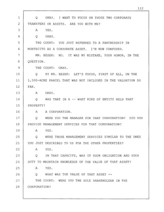 112
1 Q OKAY. I WANT TO FOCUS ON THOSE TWO CORPORATE
2 TRANSFERS OR ASSETS. ARE YOU WITH ME?
3 A YES.
4 Q OKAY.
5 THE COURT: YOU JUST REFERRED TO A PARTNERSHIP IN
6 MONTECITO AS A CORPORATE ASSET. I'M NOW CONFUSED.
7 MR. BEZEK: NO. IT WAS MY MISTAKE, YOUR HONOR, IN THE
8 QUESTION.
9 THE COURT: OKAY.
10 Q BY MR. BEZEK: LET'S FOCUS, FIRST OF ALL, ON THE
11 1,500-ACRE PARCEL THAT WAS NOT INCLUDED IN THE VALUATION SO
12 FAR.
13 A OKAY.
14 Q WAS THAT IN A -- WHAT KIND OF ENTITY HELD THAT
15 PROPERTY?
16 A A CORPORATION.
17 Q WERE YOU THE MANAGER FOR THAT CORPORATION? DID YOU
18 PROVIDE MANAGEMENT SERVICES FOR THAT CORPORATION?
19 A YES.
20 Q WERE THOSE MANAGEMENT SERVICES SIMILAR TO THE ONES
21 YOU JUST DESCRIBED TO US FOR THE OTHER PROPERTIES?
22 A YES.
23 Q IN THAT CAPACITY, WAS IT YOUR OBLIGATION AND YOUR
24 DUTY TO MAINTAIN KNOWLEDGE OF THE VALUE OF THAT ASSET?
25 A YES.
26 Q WHAT WAS THE VALUE OF THAT ASSET --
27 THE COURT: WERE YOU THE SOLE SHAREHOLDER IN THE
28 CORPORATION?
 