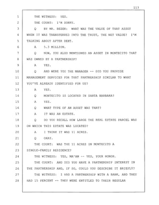 113
1 THE WITNESS: YES.
2 THE COURT: I'M SORRY.
3 Q BY MR. BEZEK: WHAT WAS THE VALUE OF THAT ASSET
4 WHEN IT WAS TRANSFERRED INTO THE TRUST, THE NET VALUE? I'M
5 TALKING ABOUT AFTER DEBT.
6 A 5.3 MILLION.
7 Q NOW, YOU ALSO MENTIONED AN ASSET IN MONTECITO THAT
8 WAS OWNED BY A PARTNERSHIP?
9 A YES.
10 Q AND WERE YOU THE MANAGER -- DID YOU PROVIDE
11 MANAGEMENT SERVICES FOR THAT PARTNERSHIP SIMILAR TO WHAT
12 YOU'VE ALREADY IDENTIFIED FOR US?
13 A YES.
14 Q MONTECITO IS LOCATED IN SANTA BARBARA?
15 A YES.
16 Q WHAT TYPE OF AN ASSET WAS THAT?
17 A IT WAS AN ESTATE.
18 Q DO YOU RECALL HOW LARGE THE REAL ESTATE PARCEL WAS
19 ON WHICH THIS ESTATE WAS LOCATED?
20 A I THINK IT WAS 11 ACRES.
21 Q OKAY.
22 THE COURT: WAS THE 11 ACRES IN MONTECITO A
23 SINGLE-FAMILY RESIDENCE?
24 THE WITNESS: YES, MA'AM -- YES, YOUR HONOR.
25 THE COURT: AND DID YOU HAVE A PARTNERSHIP INTEREST IN
26 THE PARTNERSHIP AND, IF SO, COULD YOU DESCRIBE IT BRIEFLY?
27 THE WITNESS: I HAD A PARTNERSHIP WITH A BANK, AND THEY
28 HAD 15 PERCENT -- THEY WERE ENTITLED TO THEIR REGULAR
 